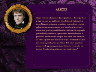 Alexis possuía a faculdade de desprender-se do corpo físico 
e alçar-se a certas regiões do mundo invisível, durante o 
sono. Naquela noite, mal se deixara cair no leito, vencido 
pelo sono, sentiu-se transportado a um local aprazível, a 
um recinto que lhe parecia familiar, onde se via amparado 
por entidades amorosas e protetoras. Sua mãe lhe diz: a 
prece que proferistes no parque, meu filho, teve a virtude 
de atrair e possibilitar nosso concurso a teu beneficio. Foi-nos 
possível, então, nos aproximar de ti e nos fazermos 
compreender, porque, com tuas vibrações renovadas em 
sentido favorável, te predispuseste a ouvir-nos....” 
 