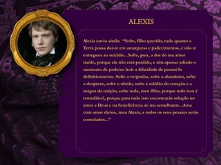 Alexis ouviu ainda: “Sofre, filho querido, tudo quanto a 
Terra possa dar-te em amarguras e padecimentos, e não te 
entregues ao suicídio...Sofre, pois, a dor do teu amor 
traído, porque ele não está perdido, e sim apenas adiado o 
momento de poderes fruir a felicidade de possui-lo 
definitivamente. Sofre a vergonha, sofre o abandono, sofre 
o desprezo, sofre o olvido, sofre a solidão do coração e a 
mágoa da traição, sofre tudo, meu filho, porque tudo isso é 
remediável, porque para tudo isso encontrarás solução no 
amor a Deus e na beneficência ao teu semelhante...Ama 
com amor divino, meu Alexis, e todos os seus pesares serão 
consolados...” 
 