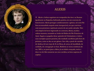  Alexis e Arthur seguiram em companhia dos tios e se fixaram 
igualmente na Espanha, habitando, porém, em um convento de 
franciscanos. Alexis protegeu carinhosamente o gêmeo, tal como lhe 
fora recomendado naquela noite inesquecível, em que convivera 
com seus protetores espirituais através de um sonho salvador. Três 
anos depois de haver ingressado no convento, Alexis, recebeu 
ordens menores, tornando-se irmão da Ordem de São Francisco de 
Assis. Seguiu as pegadas desse apóstolo do Cristianismo e imitou 
seus exemplos quanto possível, não medindo sacrifícios pelo bem do 
próximo, como se deu ao seu gêmeo. Sua vida, a partir do suicídio 
de Andrea, foi um traço de fé em Deus, de amor, de humildade, de 
caridade, de consagração ao bem. Redimiu-se nessa existência do 
sec. XIX e, ao partir para o Além, já em idade avançada, ouviu a 
doce voz do Alto sussurrar aos seus ouvidos, na hora suprema de 
expirar: 
 