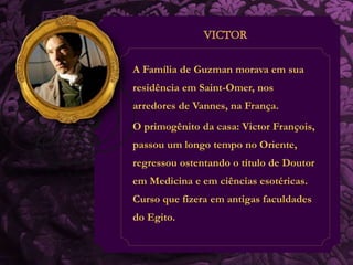 A Família de Guzman morava em sua 
residência em Saint-Omer, nos 
arredores de Vannes, na França. 
O primogênito da casa: Victor François, 
passou um longo tempo no Oriente, 
regressou ostentando o título de Doutor 
em Medicina e em ciências esotéricas. 
Curso que fizera em antigas faculdades 
do Egito. 
 