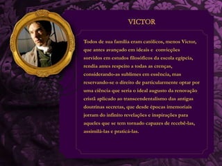 Todos de sua família eram católicos, menos Victor, 
que antes avançado em ideais e convicções 
sorvidos em estudos filosóficos da escola egípcia, 
rendia antes respeito a todas as crenças, 
considerando-as sublimes em essência, mas 
reservando-se o direito de particularmente optar por 
uma ciência que seria o ideal augusto da renovação 
cristã aplicado ao transcendentalismo das antigas 
doutrinas secretas, que desde épocas imemoriais 
jorram do infinito revelações e inspirações para 
aqueles que se tem tornado capazes de recebê-las, 
assimilá-las e praticá-las. 
 