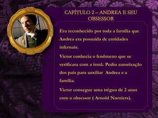 Era reconhecido por toda a família que 
Andrea era possuída de entidades 
infernais. 
Victor conhecia o fenômeno que se 
verificara com a irmã. Pediu autorização 
dos pais para auxiliar Andrea e a 
família. 
Victor consegue uma trégua de 2 anos 
com o obsessor ( Arnold Numiers). 
 