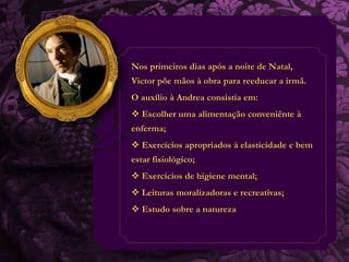 Nos primeiros dias após a noite de Natal, 
Victor põe mãos à obra para reeducar a irmã. 
O auxílio à Andrea consistia em: 
 Escolher uma alimentação conveniênte à 
enferma; 
 Exercícios apropriados à elasticidade e bem 
estar fisiológico; 
 Exercícios de higiene mental; 
 Leituras moralizadoras e recreativas; 
 Estudo sobre a natureza 
 