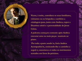 Victor, à noite, convidava os seus familiares, 
visitantes ou os hóspedes e também a 
criadagem para, junto com Andrea, expor a 
Doutrina cristã e a personalidade de Jesus 
Cristo. 
A palestra começava somente após Andrea 
executar uma ou mais peças musicais ao 
piano. 
Por toda a parte aonde ia, fazia Andrea 
Acompanhá-lo, ensinando-lhe o caminho a 
seguir e, associava-a à todos os movimentos 
tentados em favor do próximo. 
 