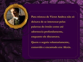 Para tristeza de Victor Andrea não só 
deixava de se interessar pelas 
palavras do irmão como até 
adormecia profundamente, 
enquanto ele discursava. 
Quem o seguia voluntariamente, 
comovido e encantado era: Alexis. 
 