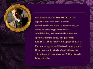 Um pensador, um PSICÓLOGO, um 
espiritualista reencarnacionista 
reconheceria em Victor a ressureição, na 
carne de um antigo instrutor de 
coletividades, um mentor de almas em 
aprendizado na Terra, um pastor da 
Reforma, um sacerdote da Igreja de Roma. 
Victor era, agora, o filósofo de uma grande 
Doutrina, então ainda não devidamente 
difundida entre os homens: A Doutrina da 
Imortalidade. 
 