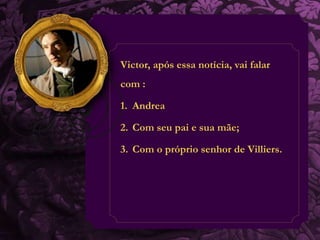Victor, após essa notícia, vai falar 
com : 
1. Andrea 
2. Com seu pai e sua mãe; 
3. Com o próprio senhor de Villiers. 
 