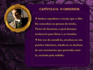 Andrea repudiara o ensejo que o Alto 
lhe concedera na pessoa do irmão, 
Victor de Guzman, o qual desejara 
reeducá-la para Deus e as virtudes. 
Em vez de atendê-lo, envolveu-se em 
paixões inferiores, dando-se ao desfrute 
de um aventureiro que pretendia amá-la, 
excitada pela solidão. 
 