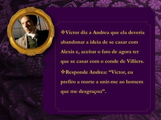 Victor diz a Andrea que ela deveria 
abandonar a ideia de se casar com 
Alexis e, aceitar o fato de agora ter 
que se casar com o conde de Villiers. 
Responde Andrea: “Victor, eu 
prefiro a morte a unir-me ao homem 
que me desgraçou”. 
 