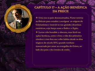  Uma vez os pais desencarnados, Victor retorna 
ao Oriente para estudar e averiguar as origens do 
Cristianismo e instruir-se nas grandes doutrinas 
esotéricas, cujo berço eram a Índia e o Egito. 
 Levou vida humilde e obscura, mas fértil em 
ações heróicas, como o fora a vida dos primeiros 
cristãos e com fora seu velho hábito desde os dias 
trágicos do século XVI, quando tombara 
massacrado por amor ao evangelho do Cristo, ao 
lado dos pais e dos irmãos de então. 
 