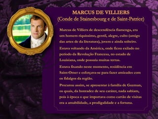 Marcus de Villiers de descendência flamenga, era 
um homem riquíssimo, gentil, alegre, culto (amigo 
das artes de da literatura), jovem e ainda solteiro. 
Estava voltando da América, onde ficou exilado no 
período da Revolução Francesa, no estado de 
Louisiana, onde possuía muitas terras. 
Estava fixando neste momento, residência em 
Saint-Omer e esforçava-se para fazer amizades com 
os fidalgos da região. 
Procurou assim, se apresentar à família de Guzman, 
os quais, da honradez de seu caráter, nada sabiam, 
pois à época o que importava como cartão de visitas 
era a amabilidade, a prodigalidade e a fortuna. 
 
