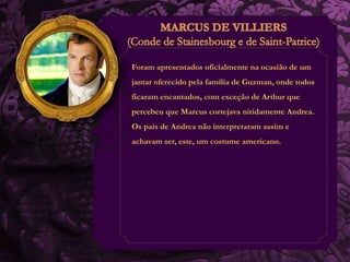 Foram apresentados oficialmente na ocasião de um 
jantar oferecido pela família de Guzman, onde todos 
ficaram encantados, com exceção de Arthur que 
percebeu que Marcus cortejava nitidamente Andrea. 
Os pais de Andrea não interpretaram assim e 
achavam ser, este, um costume americano. 
 