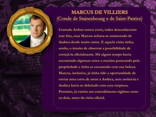 Contudo Arthur estava certo, todos desconheciam 
este fato, mas Marcus achava-se enamorado de 
Andrea desde muito antes. E aquela visita tinha, 
senão, o intuito de observar a possibilidade de 
cortejá-la oficialmente. Há algum tempo havia 
encontrado algumas vezes a menina passeando pela 
propriedade e tinha se encantado com sua beleza. 
Marcos, inclusive, já tinha tido a oportunidade de 
enviar uma carta de amor à Andrea, sem assiná-la e 
Andrea havia se deleitado com esta surpresa. 
Portanto, já existia um entendimento sigiloso entre 
os dois, antes da visita oficial. 
 