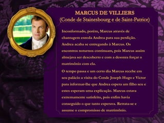 Inconformado, porém, Marcus através de 
chantagem enreda Andrea para sua perdição. 
Andrea acaba se entregando à Marcus. Os 
encontros noturnos continuam, pois Marcus assim 
almejava ser descoberto e com a desonra forçar o 
matrimônio com ela. 
O tempo passa e um certo dia Marcus recebe em 
seu palácio a visita do Conde Joseph Hugo e Victor 
para informar-lhe que Andrea espera um filho seu e 
estes esperam uma explicação. Marcus estava 
extremamente satisfeito, pois enfim havia 
conseguido o que tanto esperava. Retrata-se e 
assume o compromisso de matrimônio. 
 