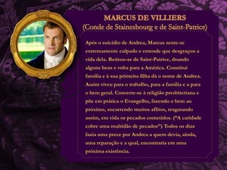 Após o suicídio de Andrea, Marcus sente-se 
extremamente culpado e entende que desgraçou a 
vida dela. Retirou-se de Saint-Patrice, doando 
alguns bens e volta para a América. Constitui 
família e à sua primeira filha dá o nome de Andrea. 
Assim viveu para o trabalho, para a família e a para 
o bem geral. Converte-se à religião presbiteriana e 
põe em prática o Evangelho, fazendo o bem ao 
próximo, socorrendo muitos aflitos, resgatando 
assim, em vida os pecados cometidos. (“A caridade 
cobre uma multidão de pecados”) Todos os dias 
fazia uma prece por Andrea a quem devia, ainda, 
uma reparação e a qual, encontraria em uma 
próxima existência. 
