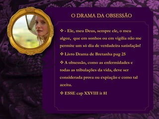  - Ele, meu Deus, sempre ele, o meu 
algoz, que em sonhos ou em vigília não me 
permite um só dia de verdadeira satisfação! 
 Livro Drama de Bretanha pag 25 
 A obsessão, como as enfermidades e 
todas as tribulações da vida, deve ser 
considerada prova ou expiação e como tal 
aceita. 
 ESSE cap XXVIII it 81 
 