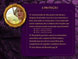  A misericórdia do Alto, porém não deseja a 
desgraça do pecador, mas sim a sua conversão ao 
bem, renovando os ensejos para a sua recuperação 
moral –espiritual, dera à Andreia três Corações que 
muito a haviam amado no passado reencarnatório: 
 Arthur o Luiz de Narbone 
 Alexis – Príncipe Frederico 
 Victor – irmão bem amado. 
 Ela poderia portanto, vencer os testemunhos 
necessários sob o amparo tão fiéis corações, 
bastando para isso elevar-se para Deus pelo 
cumprimento de sagrados e inadiáveis deveres. 
 Livro Drama de Bretanha pag 39 
 