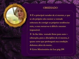  É o principal curador de si mesmo, e que 
se ele próprio não exercer a vontade 
soberana de corrigir as próprias tendências 
más, a cura tornar-se-á difícil e mesmo 
impossível. 
 Se lhe falta vontade firme para auto – 
educação, para a disciplina de si mesma, é 
quase certo que prolongará sua condição 
dolorosa além da morte. 
 Livro Missionários da Luz pág 299 
 