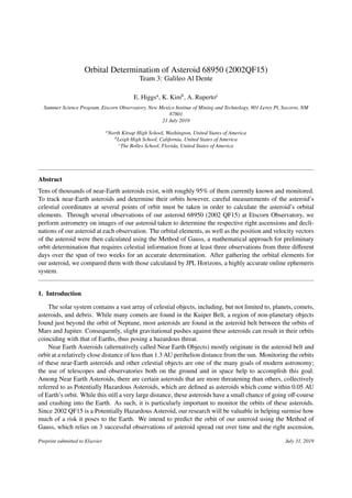 Orbital Determination of Asteroid 68950 (2002QF15)
Team 3: Galileo Al Dente
E. Higgsa, K. Kimb, A. Rupertoc
Summer Science Program, Etscorn Observatory, New Mexico Institue of Mining and Technology, 801 Leroy Pl, Socorro, NM
87801
21 July 2019
a
North Kitsap High School, Washington, United States of America
b
Leigh High School, California, United States of America
c
The Bolles School, Florida, United States of America
Abstract
Tens of thousands of near-Earth asteroids exist, with roughly 95% of them currently known and monitored.
To track near-Earth asteroids and determine their orbits however, careful measurements of the asteroid’s
celestial coordinates at several points of orbit must be taken in order to calculate the asteroid’s orbital
elements. Through several observations of our asteroid 68950 (2002 QF15) at Etscorn Observatory, we
perform astrometry on images of our asteroid taken to determine the respective right ascensions and decli-
nations of our asteroid at each observation. The orbital elements, as well as the position and velocity vectors
of the asteroid were then calculated using the Method of Gauss, a mathematical approach for preliminary
orbit determination that requires celestial information from at least three observations from three diﬀerent
days over the span of two weeks for an accurate determination. After gathering the orbital elements for
our asteroid, we compared them with those calculated by JPL Horizons, a highly accurate online ephemeris
system.
1. Introduction
The solar system contains a vast array of celestial objects, including, but not limited to, planets, comets,
asteroids, and debris. While many comets are found in the Kuiper Belt, a region of non-planetary objects
found just beyond the orbit of Neptune, most asteroids are found in the asteroid belt between the orbits of
Mars and Jupiter. Consequently, slight gravitational pushes against these asteroids can result in their orbits
coinciding with that of Earths, thus posing a hazardous threat.
Near Earth Asteroids (alternatively called Near Earth Objects) mostly originate in the asteroid belt and
orbit at a relatively close distance of less than 1.3 AU perihelion distance from the sun. Monitoring the orbits
of these near-Earth asteroids and other celestial objects are one of the many goals of modern astronomy;
the use of telescopes and observatories both on the ground and in space help to accomplish this goal.
Among Near Earth Asteroids, there are certain asteroids that are more threatening than others, collectively
referred to as Potentially Hazardous Asteroids, which are deﬁned as asteroids which come within 0.05 AU
of Earth’s orbit. While this still a very large distance, these asteroids have a small chance of going oﬀ-course
and crashing into the Earth. As such, it is particularly important to monitor the orbits of these asteroids.
Since 2002 QF15 is a Potentially Hazardous Asteroid, our research will be valuable in helping surmise how
much of a risk it poses to the Earth. We intend to predict the orbit of our asteroid using the Method of
Gauss, which relies on 3 successful observations of asteroid spread out over time and the right ascension,
Preprint submitted to Elsevier July 31, 2019
 