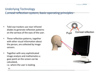 Underlying Technology Corneal reflection system, basic operating principles <ul><li>Tobii eye trackers use near infrared d...