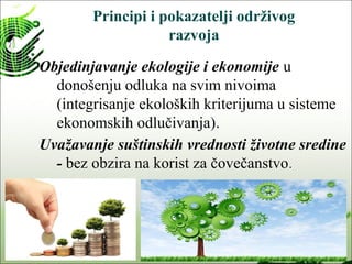 Principi i pokazatelji održivog
razvoja
Objedinjavanje ekologije i ekonomije u
donošenju odluka na svim nivoima
(integrisanje ekoloških kriterijuma u sisteme
ekonomskih odlučivanja).
Uvažavanje suštinskih vrednosti životne sredine
- bez obzira na korist za čovečanstvo.
 