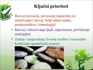 Ključni prioriteti
• Razvoj inovacija, povećanje kapaciteta za
istraživanje i razvoj, bolji odnos nauke,
preduzetništva i tehnologije!
• Razvoj i obrazovanje ljudi, zaposlenost, privlačenje
stručnjaka!
• Zaštita i unapređenje životne sredine i racionalno
korišćenje ograničenih resursa!
 