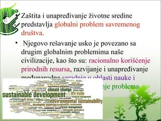 • Zaštita i unapređivanje životne sredine
predstavlja globalni problem savremenog
društva.
• Njegovo rešavanje usko je povezano sa
drugim globalnim problemima naše
civilizacije, kao što su: racionalno korišćenje
prirodnih resursa, razvijanje i unapređivanje
međunarodne saradnje u oblasti nauke i
tehnologije, kao i savladavanje problema
siromaštva.
 