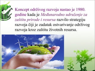 • Koncept održivog razvoja nastao je 1980.
godine kada je Međunarodno udruženje za
zaštitu prirode i resursa razvilo strategiju
razvoja čiji je zadatak ostvarivanje održivog
razvoja kroz zaštitu životnih resursa.
 