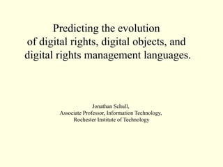 Predicting the evolution
of digital rights, digital objects, and
digital rights management languages.



                      Jonathan Schull,
        Associate Professor, Information Technology,
             Rochester Institute of Technology
 