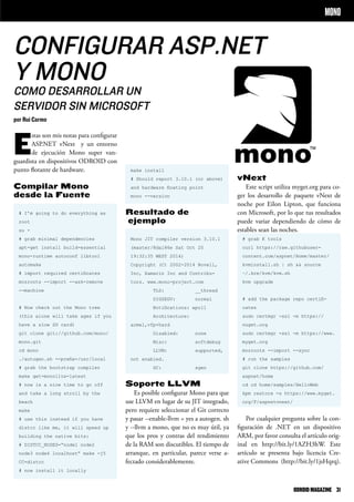 CONFIGURAR ASP.NET
Y MONO
COMO DESARROLLAR UN
SERVIDOR SIN MICROSOFT
por Rui Carmo
MONO
make install
# Should report 3.10.1 (or above)
and hardware floating point
mono --version
Resultado de
ejemplo
Mono JIT compiler version 3.10.1
(master/8da186e Sat Oct 25
19:32:35 WEST 2014)
Copyright (C) 2002-2014 Novell,
Inc, Xamarin Inc and Contribu-
tors. www.mono-project.com
TLS: __thread
SIGSEGV: normal
Notifications: epoll
Architecture:
armel,vfp+hard
Disabled: none
Misc: softdebug
LLVM: supported,
not enabled.
GC: sgen
Soporte LLVM
Es posible configurar Mono para que
use LLVM en lugar de su JIT integrado,
pero requiere seleccionar el Git correcto
y pasar --enable-llvm = yes a autogen. sh
y --llvm a mono, que no es muy útil, ya
que los pros y contras del rendimiento
de la RAM son discutibles. El tiempo de
arranque, en particular, parece verse a-
fectado considerablemente.
E
stas son mis notas para configurar
ASP.NET vNext y un entorno
de ejecución Mono super van-
guardista en dispositivos ODROID con
punto flotante de hardware.
Compilar Mono
desde la Fuente
# I’m going to do everything as
root
su -
# grab minimal dependencies
apt-get install build-essential
mono-runtime autoconf libtool
automake
# import required certificates
mozroots --import --ask-remove
--machine
# Now check out the Mono tree
(this alone will take ages if you
have a slow SD card)
git clone git://github.com/mono/
mono.git
cd mono
./autogen.sh --prefix=/usr/local
# grab the bootstrap compiler
make get-monolite-latest
# now is a nice time to go off
and take a long stroll by the
beach
make
# use this instead if you have
distcc like me, it will speed up
building the native bits:
# DISTCC_NODES=“node1 node2
node3 node4 localhost” make -j5
CC=distcc
# now install it locally
vNext
Este script utiliza myget.org para co-
ger los desarrollo de paquete vNext de
noche por Eilon Lipton, que funciona
con Microsoft, por lo que tus resultados
puede variar dependiendo de cómo de
estables sean las noches.
# grab K tools
curl https://raw.githubuser-
content.com/aspnet/Home/master/
kvminstall.sh | sh && source
~/.kre/kvm/kvm.sh
kvm upgrade
# add the package repo certifi-
cates
sudo certmgr -ssl -m https://
nuget.org
sudo certmgr -ssl -m https://www.
myget.org
mozroots --import --sync
# run the samples
git clone https://github.com/
aspnet/home
cd cd home/samples/HelloWeb
kpm restore -s https://www.myget.
org/F/aspnetvnext/
Por cualquier pregunta sobre la con-
figuración de .NET en un dispositivo
ARM, por favor consulta el artículo orig-
inal en http://bit.ly/1AZH3hW. Este
artículo se presenta bajo licencia Cre-
ative Commons (http://bit.ly/1jsHqrq).
ODROIDMAGAZINE	 31
 