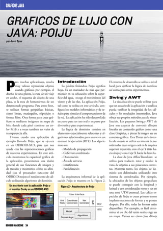 Introducción
La palabra finlandesa Poiju significa
boya. Es un marcador de mar que per-
manece en su ubicación sobre la super-
ficie del agua, recoge el movimiento del
viento y de las olas. La aplicación Poiju,
tal como se utiliza en este artículo, con-
figura los modelos informáticos y de se-
ñales para simular el comportamiento de
la red. La aplicación ha sido desarrollada
en parte para un uso real y en parte por
diversión y para experimentar.
La lógica de dominios consiste en
elementos espacialmente relevantes y al-
goritmos relacionados para usarse en un
entorno de ejecución (RTE). Los algorit-
mos son:
- Modelo de propagación
- Cobertura combinada
- Dominación
- Área de servicio
- Interferencia
- Paralelización
La arquitectura informal de la apli-
cación Poiju se muestra en la Figura 2.
P
ara muchas aplicaciones, resulta
muy valioso representar objetos
usando gráficos; por ejemplo, el
diseño de una planta, la ruta de un viaje
en coche, el esquema de diseño de una
placa, o la ruta de herramientas de un
determinado programa. Para estos fines,
se utilizan formas geográficas básicas,
como líneas, rectángulos, elipsoides o
formas libre. Otra forma para crear grá-
ficos es mediante imágenes en mapa de
bits, donde cada píxel contiene un co-
lor RGB y a veces también un valor de
transparencia alfa.
Hemos creado una aplicación de
ejemplo llamada Poiju, que se ejecuta
en un ODROID-XU3, para que nos
ayude con las representaciones gráficas
de nuestros experimentos. En este artí-
culo mostramos la capacidad gráfica de
la aplicación, presentamos una visión
general de sus funciones de imagen y
de trazado y mostramos cómo su afini-
dad con el procesador octa-core del
ODROID mejora el rendimiento de cál-
culo utilizando algoritmos de dominio.
El entorno de desarrollo se utiliza a nivel
local para verificar la lógica de dominio
así como para otros experimentos.
Swing y AWT
La visualización se puede utilizar para
que un usuario de la aplicación o analista
pueda verificar la integridad de los cál-
culos y los resultados intermedios. Java
ofrece sus propios métodos para la visua-
lización. Los paquetes Swing y AWT de
Java son capaces de convertir dibujos
lineales en contenido gráfico como una
clase Graphics, y pintar la imagen en un
contexto gráfico. Para Pintar en la inter-
faz de usuario se utiliza un sistema de co-
ordenadas cuyo origen está en la esquina
superior izquierda, con el eje Y tirás ha-
cia abajo y con el eje X hacia la derecha.
La clase de Java AffineTransform se
utiliza para traducir, rotar y escalar la
vista de objetos a sus posiciones correc-
tas. Mientras tanto, los objetos de do-
minio son delimitados utilizando otro
sistema de coordenadas. Por ejemplo,
la ubicación de los objetos geográficos
se puede conseguir con la longitud y
latitud o con coordenadas norte y sur en
una zona UTM puntual. Las celdas es-
paciales de Poiju se crean primero como
implementaciones de formas y se pintan
después. Por ello, todas las formas están
disponibles. Por ejemplo, es fácil deter-
minar si un clic del ratón realiza algo en
un mapa. Vamos ver cómo Java dibuja
GRAFICOS DE LUJO CON
JAVA: POIJUpor Jussi Opas
GRAFICOSJAVA
Un escritorio con la aplicación Poiju y
el monitor Conky en un ODROID-XU3
Figura 2 - Arquitectura de Poiju
ODROIDMAGAZINE	 34
 