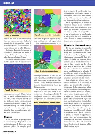 do a los valores de interferencia. Tam-
bién es posible inspeccionar valores de
interferencia entre celdas seleccionadas.
La figura 12 muestra una situación en la
que dos celdas han sido seleccionadas.
En un segundo plano, el número de
margen de traspaso es de 0 decibelios.
Sólo hay unos pocos píxeles con varias
señales que atender. La interferencia mu-
tua entre las celdas está desequilibrada,
ya que la interferencia en una dirección
es más grande que en la otra (33% vs
58%). El color de la línea de interferen-
cia cambia en consecuencia.
Muchas dimensiones
En una fase temprana de desarrollo,
la aplicación solo permitía el dibujo li-
neal y tablas que mostraban los valores
de interferencia. Sin embargo, usando
sólo las tablas no es posible decir si los
valores calculados son correctos. Por el
contrario, con el trazado lineal sobre un
mapa se hace evidente que los valores
están a veces sesgados o son erróneos.
No todas las relaciones de interferencia
fueron contabilizadas, pero la función de
especificación insistía en que las fórmu-
las eran correctas, se deduce pues que la
función de ejecución cometió errores.
Una solución de software para este
tipo de problemas es el desarrollo de
gráficos que muestren la corrección o
incorrección de las matemáticas aplica-
das y sus implementaciones. Los gráficos
deben ser creados dentro del sistema y
usar el mismo lenguaje que se utiliza en
la aplicación. Además, la verificación
gráfica debe ser desarrollada bajo el en-
trono que implementa la fórmula. Esto
se debe a que Matlab tiene algunas fun-
ciones que no existen en el lenguaje de
producción. Otras cuestión es si es po-
sible calcular razonablemente la relación
de interferencia sin hacer recorridos
de píxeles. La función de especificación
quería evitar una implementación ba-
sada en píxeles, porque las implementa-
ciones anteriores habían sido demasiado
lentas y los tiempos de desarrollo habían
sido demasiado largos.
haber una imagen en segundo plano y
luego se dibuja una o más capas encima.
Con los gráficos disponibles es po-
sible inspeccionar más de cerca una red.
En la Figura 10, la zona de dominio de la
celda seleccionada se muestra con el co-
lor azul. La línea del borde negro mues-
tra que el área de servicio es mayor que
el área dominio.
En la figura 11, las líneas de inter-
ferencia de la celda seleccionada se han
pintado con valores de probabilidad de
interferencia. Además, el color de los va-
lores pintados está cambiando de acuer-
como si los focos se encontraran alre-
dedor del espacio reservado. Cada píxel
tiene el valor de intensidad del campo de
la celda más fuerte. Alternativamente, se
podría colorear con un color diferente.
La imagen Dominación contiene el
identificador de la celda más solida en
cada píxel. Se colorea para asignar un
color al azar a cada identificador.
La Figura 9 muestra cuántas celdas
atienden a cada píxel. Se ha utilizado un
margen de traspaso de 2 dB para la ima-
gen. Los píxeles azules son atendidos por
una celda, la luz azul está atendida por
dos células, los píxeles rojos por tres cé-
lulas y así sucesivamente. Una red de tec-
nología streaming con varios servidores
implicaría un área de traspaso suave,
donde los datos se transfieren a un móvil
por varias céldas a la vez.
Capas
Es útil usar ambas imágenes y dibujar
en la misma imagen. Se puede hacer tra-
zando varias capas de datos en el mismo
contexto gráfico. Por ejemplo, puede
Figure 8 - Dominación
Figura 9 - Servidores
Figura 10 - Area de servicio y dominación
Figura 11 - Interferencia con valores
Figura 12 - Interferencia entre dos celdas
GRAFICOSJAVA
ODROIDMAGAZINE	 36
 
