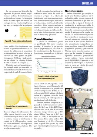 Conclusiones
Hemos demostrado que con Java, se
puede crear fantásticos gráficos. La vi-
sualización gráfica permite mostrar de
una forma consistente lo que hace una
aplicación. En la lógica de dominio, la
visualización se utiliza para validar la
funcionalidad de aplicaciones durante el
desarrollo. La tendencia actual en el de-
sarrollo de software son las pruebas por
sección y la automatización de pruebas.
Esto no justifica el trabajo que se mues-
tra aquí, considerado como algo que se
debe evitar. A pesar de ello, hemos es-
crito una aplicación independiente con
varios propósitos: para verificar modelos
y algoritmos, aprender y por diversión.
Mientras tanto, también podemos ase-
gurar que los modelos de dominio y
algoritmos funcionan perfectamente
usando gráficos. Hemos encontrado
que la ODROIDXU3 octa-core es una
excelente plataforma para la implemen-
tación y puesta en práctica de experi-
mentos de paralelización.
Tras la corrección, la relación de in-
terferencia mutua entre dos celdas se
muestra en la Figura 12. La relación de
interferencia entre dos celdas es conti-
nua, y una celda que dispara hacia tras y
a los lados causa interferencia a la celda
portadora. Otros proyectos antiguos o
nuevos, también podrían utilizar este
método de triple eje, <portador, interfer-
encia, valor de interferencia>, para veri-
ficar su definición y aplicación.
Paralelización
El cálculo de interferencia puede
ser paralelizado. XU3 tiene 4 núcleos
grandes y 4 pequeños, lo que permite
que un programa ejecute Java con 8 hi-
los simultáneamente. La dominación y
la cobertura combinada de 10.000 cel-
das se calcula en 0,4 segundos. En la
figura 15 aparece un perfil de prueba del
cálculo de interferencia en paralelo con
diversas configuraciones de hilos. La in-
terferencia de 10.000 celdas se calcula en
menos de 7 segundos. Trazar las líneas
lleva más tiempo, 10 o 19 segundos de-
pendiendo del estilo de bordes.
También podemos comparar la ca-
pacidad de multiprocesamiento hetero-
génea del XU3 con el XU. El XU3 pu-
ede funcionar con 8 hilos de ejecución
al mismo tiempo mientras que el XU
ejecuta 4 hilos. Puesto que el XU3 fun-
ciona a 2 GHz, es más rápido con un
hilo porque el XU utiliza núcleos A15
que funcionan a 1,6 GHz. Con estas
cifras, se puede decir que no hay razón
para evitar las implementaciones basadas
en píxeles.
En ese momento del desarrollo, los
ingenieros de pruebas estaban inspec-
cionando las líneas de interferencia con
un diseño de red estático. No fue posible
mover las celdas o girar sus antenas. Sin
embargo, en una prueba completa hay
que tener en cuentas todas las configura-
ciones posibles. Para implementar esto,
hicimos el siguiente experimento: se co-
locaron dos celdas cerca de las demás y
la orientación de la antena principal se
cambiaba de forma gradual un grado.
Conseguimos 360 líneas y cada una te-
nia 360 valores. Los valores y el diseño
de celda se muestra en la Figura 13.
El círculo negro en la esquina supe-
rior izquierda refleja que una celda en-
trometida ha sido trazada 360 veces, una
vez por cada de grado de muestra. Basán-
donos en la figura del lado derecho, dos
celdas parecen interferir entre sí sólo
cuando son dirigidas hacia el resto. Esto
es erróneo, porque la interferencia es
causada por la celda portadora cuando
una celda entrometida está disparando
desde atrás. Según esto, el cálculo debe
ser rehecho y corregido.
Figura 15 - Calculo de interferen-
cia en paralelo en XU y XU3
Figura 13 - Precoz gráfico de interferencia
Figura 14:Trazo de 1 punto opuesto
al círculo
GRAFICOSJAVA
ODROIDMAGAZINE	 37
 