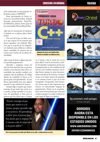 CONOCIENDOAUNODROIDIAN
¿Está involucrado con otros proyectos in-
formáticos ajenos a ODROID?
Estoy participando de forma ac-
tiva en la comunidad Sydney Android
haciendo presentaciones (http://bit.
ly/1EbknRo)y además, formo parte de
las comunidades MinnowBoard Max.
¿Qué tipo de innovaciones de hardware
te gustaría ver en futuras placas Hard-
kernel?
Una cosa de la que me dado cuen-
ta es que carecen de los sensores para
placas específicas con Android. Sabe-
mos que la mayoría de los dispositi-
vos Android como teléfonos y tabletas
tienen variedades de sensores que no
existen para muchas de las placas de-
sarrolladas.
¿Qué consejo le darías a alguien que qui-
ere aprender programación?
Aprender a programa nunca ha
sido tan facil como hoy día, ya que hay
muchos y muy buenos sitios web y co-
munidades que pueden ayudarte con
cualquier tipo de problema. El código
abierto ha cambiado la forma en la
que la gente está aprendiendo. Es una
buena oportunidad para que alguien
aprenda lo que realmente le interesa.
Siempre digo a la gente que el peor
enemigo al que tienes que vencer es a
ti mismo, porque aprender es un pro-
ceso. El aprendizaje es fácil, pero el
proceso que hay detrás que te empuja
PUBLICIDAD
ODROIDS
AHORA ESTA
DISPONIBLE EN LOS
ESTADOS UNIDOS
WWW.AMERIDROID.COM
ENVIOS ECONOMICOS
Además de tener una familia feliz,
Nanik es también un hábil escritor.
Por si acaso pones en duda que Nanik es un Jedi, acabas de leer su cita.
en sí mismo a dar lo mejor de ti es la
parte difícil. Crear la motivación y el de-
seo de aprender a programar, puesto que
la programación es una combinación de
ciencia y arte. Analizar montones de có-
digo fuente, porque la mejor documen-
tación está dentro de la fuente. Cometer
errores es la mejor manera de aprender,
si no cometes errores es que no lo has
conseguido. Comprender cómo funcio-
nan ciertas cosas es más importante que
conocer un determinado lenguaje de
programación. Piensa en la programa-
ción como la herramienta que usas para
conducir, porque si no sabes conducir no
serás capaz de llegar a tu destino.
“El peor enemigo al que
tienes que vencer es a ti
mismo, porque aprender algo
es un proceso. El aprendizaje
es fácil, pero el proceso que
hay detrás que te empuja en
sí mismo a dar lo mejor de ti
es la parte difícil “.
ODROIDMAGAZINE	 43
 