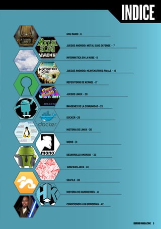 INDICE
GNU RADIO - 6
JUEGOS ANDROID: METAL SLUG DEFENSE - 7
JUEGOS ANDROID: HEAVENSTRIKE RIVALS - 16
DOCKER - 26
MONO - 31
DESARROLLO ANDROID - 32
GRAFICOS JAVA - 34
IMAGENES DE LA COMUNIDAD - 25
CONOCIENDO A UN ODROIDIAN - 42
REPOSITORIO DE KERNEL - 17
JUEGOS LINUX - 20
INFORMATICA EN LA NUBE - 8
SEAFILE - 38
HISTORIA DE HARDKERNEL - 41
HISTORIA DE LINUX - 30
ODROIDMAGAZINE	 5
 