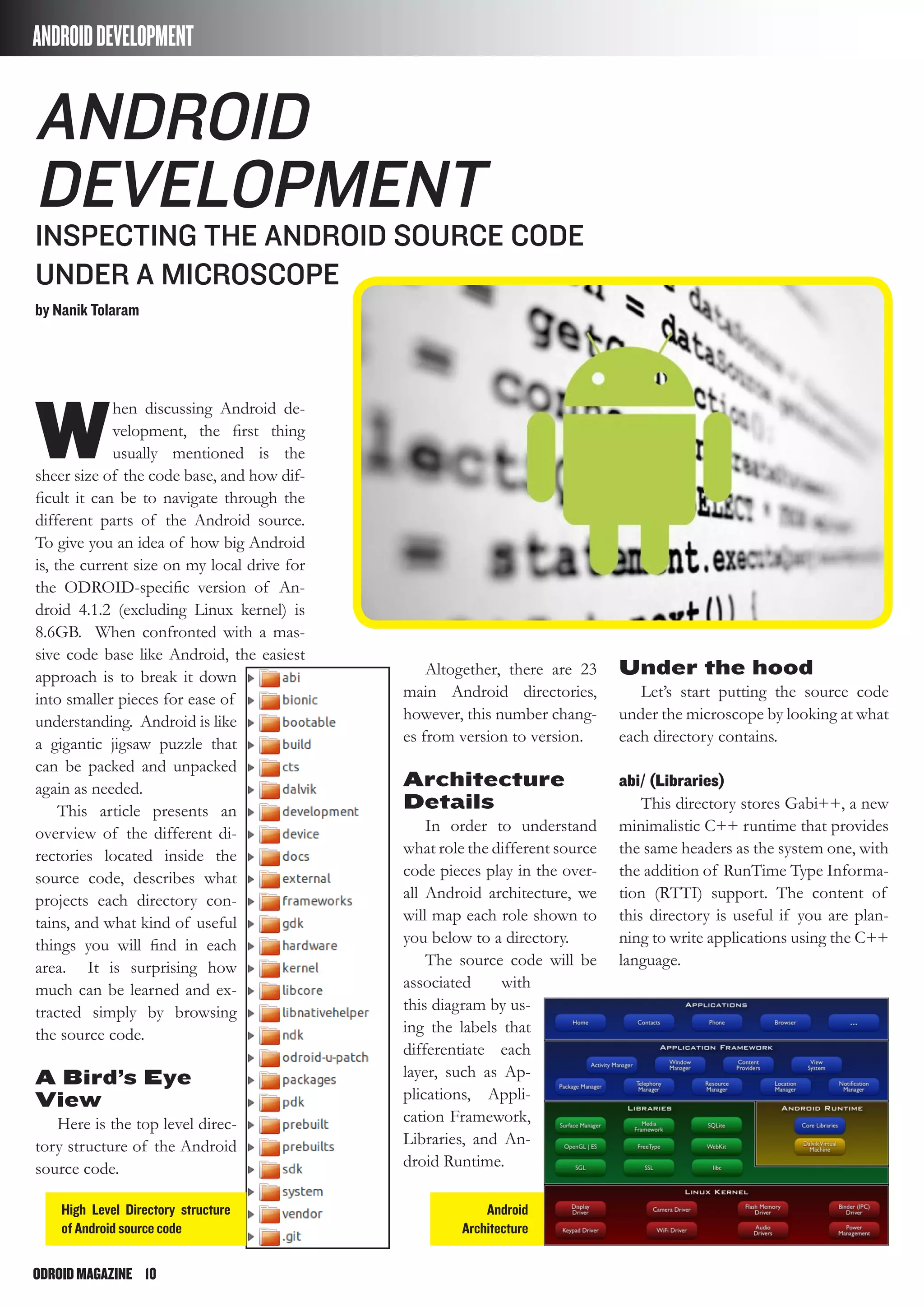 ODROIDMAGAZINE	 10
ANDROIDDEVELOPMENT
W
hen discussing Android de-
velopment, the first thing
usually mentioned is the
sheer size of the code base, and how dif-
ficult it can be to navigate through the
different parts of the Android source.
To give you an idea of how big Android
is, the current size on my local drive for
the ODROID-specific version of An-
droid 4.1.2 (excluding Linux kernel) is
8.6GB. When confronted with a mas-
sive code base like Android, the easiest
approach is to break it down
into smaller pieces for ease of
understanding. Android is like
a gigantic jigsaw puzzle that
can be packed and unpacked
again as needed.
This article presents an
overview of the different di-
rectories located inside the
source code, describes what
projects each directory con-
tains, and what kind of useful
things you will find in each
area. It is surprising how
much can be learned and ex-
tracted simply by browsing
the source code.
A Bird’s Eye
View
Here is the top level direc-
tory structure of the Android
source code.
Android
Development
Inspecting the Android Source Code
Under a Microscope
by Nanik Tolaram
Altogether, there are 23
main Android directories,
however, this number chang-
es from version to version.
Architecture
Details
In order to understand
what role the different source
code pieces play in the over-
all Android architecture, we
will map each role shown to
you below to a directory.
The source code will be
associated with
this diagram by us-
ing the labels that
differentiate each
layer, such as Ap-
plications, Appli-
cation Framework,
Libraries, and An-
droid Runtime.
Under the hood
Let’s start putting the source code
under the microscope by looking at what
each directory contains.
abi/ (Libraries)
This directory stores Gabi++, a new
minimalistic C++ runtime that provides
the same headers as the system one, with
the addition of RunTime Type Informa-
tion (RTTI) support. The content of
this directory is useful if you are plan-
ning to write applications using the C++
language.
High Level Directory structure
of Android source code
Android
Architecture
 
