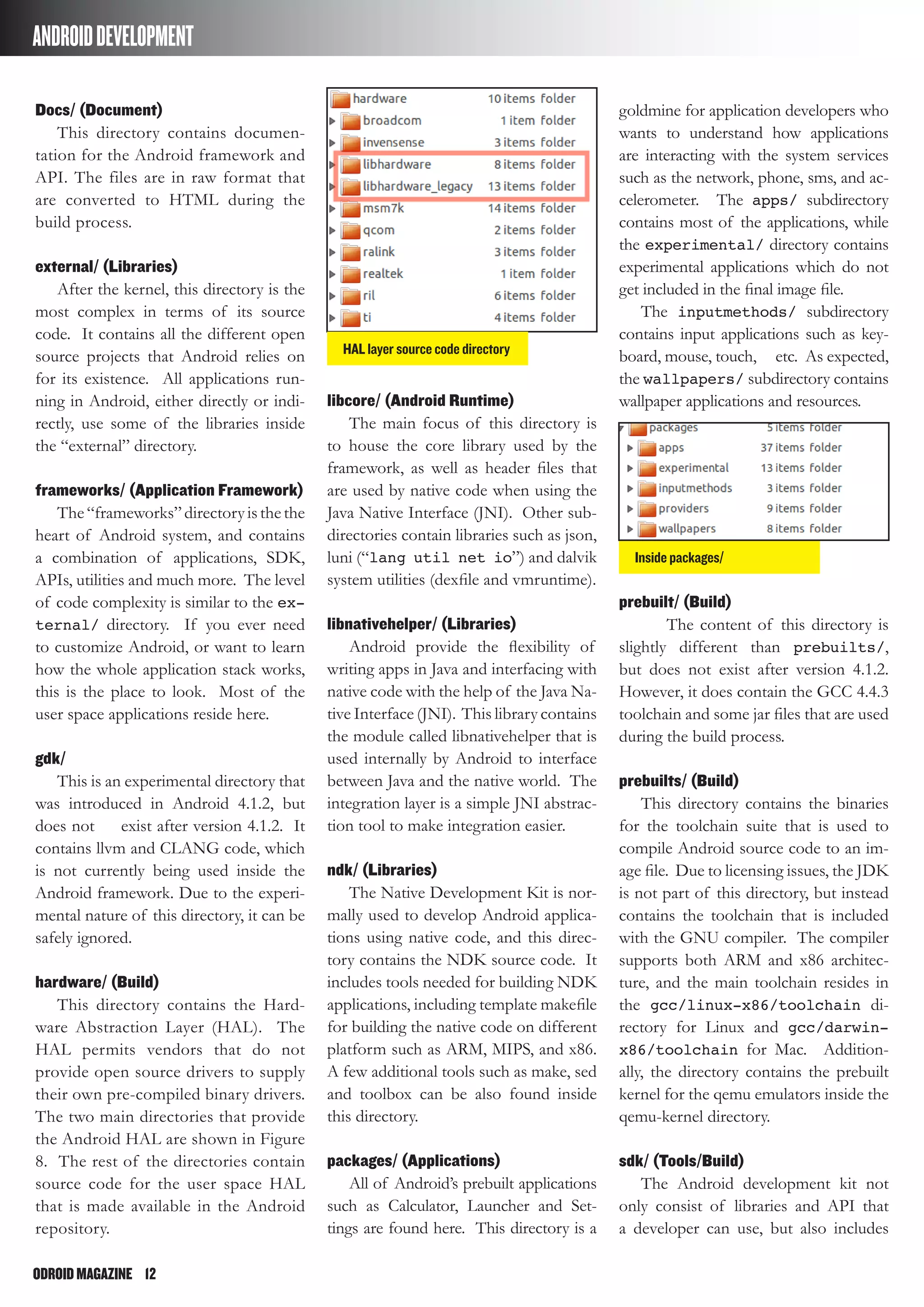 ODROIDMAGAZINE	 12
ANDROIDDEVELOPMENT
Docs/ (Document)
This directory contains documen-
tation for the Android framework and
API. The files are in raw format that
are converted to HTML during the
build process.
external/ (Libraries)
After the kernel, this directory is the
most complex in terms of its source
code. It contains all the different open
source projects that Android relies on
for its existence. All applications run-
ning in Android, either directly or indi-
rectly, use some of the libraries inside
the “external” directory.
frameworks/ (Application Framework)
The“frameworks”directoryisthethe
heart of Android system, and contains
a combination of applications, SDK,
APIs, utilities and much more. The level
of code complexity is similar to the ex-
ternal/ directory. If you ever need
to customize Android, or want to learn
how the whole application stack works,
this is the place to look. Most of the
user space applications reside here.
gdk/
This is an experimental directory that
was introduced in Android 4.1.2, but
does not exist after version 4.1.2. It
contains llvm and CLANG code, which
is not currently being used inside the
Android framework. Due to the experi-
mental nature of this directory, it can be
safely ignored.
hardware/ (Build)
This directory contains the Hard-
ware Abstraction Layer (HAL). The
HAL permits vendors that do not
provide open source drivers to supply
their own pre-compiled binary drivers.
The two main directories that provide
the Android HAL are shown in Figure
8. The rest of the directories contain
source code for the user space HAL
that is made available in the Android
repository.
libcore/ (Android Runtime)
The main focus of this directory is
to house the core library used by the
framework, as well as header files that
are used by native code when using the
Java Native Interface (JNI). Other sub-
directories contain libraries such as json,
luni (“lang util net io”) and dalvik
system utilities (dexfile and vmruntime).
libnativehelper/ (Libraries)
Android provide the flexibility of
writing apps in Java and interfacing with
native code with the help of the Java Na-
tive Interface (JNI). This library contains
the module called libnativehelper that is
used internally by Android to interface
between Java and the native world. The
integration layer is a simple JNI abstrac-
tion tool to make integration easier.
ndk/ (Libraries)
The Native Development Kit is nor-
mally used to develop Android applica-
tions using native code, and this direc-
tory contains the NDK source code. It
includes tools needed for building NDK
applications, including template makefile
for building the native code on different
platform such as ARM, MIPS, and x86.
A few additional tools such as make, sed
and toolbox can be also found inside
this directory.
packages/ (Applications)
All of Android’s prebuilt applications
such as Calculator, Launcher and Set-
tings are found here. This directory is a
goldmine for application developers who
wants to understand how applications
are interacting with the system services
such as the network, phone, sms, and ac-
celerometer. The apps/ subdirectory
contains most of the applications, while
the experimental/ directory contains
experimental applications which do not
get included in the final image file.
The inputmethods/ subdirectory
contains input applications such as key-
board, mouse, touch, etc. As expected,
the wallpapers/ subdirectory contains
wallpaper applications and resources.
prebuilt/ (Build)
The content of this directory is
slightly different than prebuilts/,
but does not exist after version 4.1.2.
However, it does contain the GCC 4.4.3
toolchain and some jar files that are used
during the build process.
prebuilts/ (Build)
This directory contains the binaries
for the toolchain suite that is used to
compile Android source code to an im-
age file. Due to licensing issues, the JDK
is not part of this directory, but instead
contains the toolchain that is included
with the GNU compiler. The compiler
supports both ARM and x86 architec-
ture, and the main toolchain resides in
the gcc/linux-x86/toolchain di-
rectory for Linux and gcc/darwin-
x86/toolchain for Mac. Addition-
ally, the directory contains the prebuilt
kernel for the qemu emulators inside the
qemu-kernel directory.
sdk/ (Tools/Build)
The Android development kit not
only consist of libraries and API that
a developer can use, but also includes
HAL layer source code directory
Inside packages/
 
