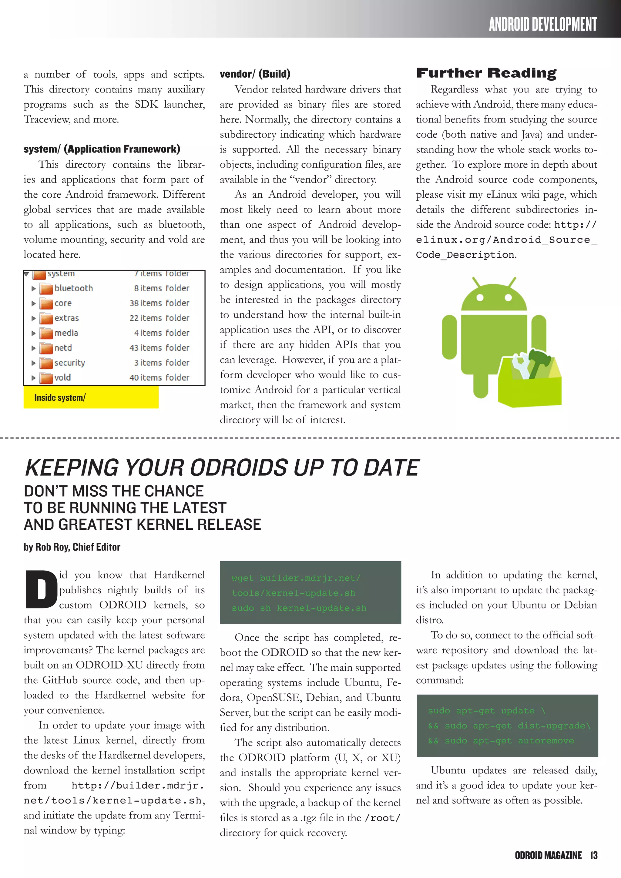 ODROIDMAGAZINE	 13
ANDROIDDEVELOPMENT
a number of tools, apps and scripts.
This directory contains many auxiliary
programs such as the SDK launcher,
Traceview, and more.
system/ (Application Framework)
This directory contains the librar-
ies and applications that form part of
the core Android framework. Different
global services that are made available
to all applications, such as bluetooth,
volume mounting, security and vold are
located here.
vendor/ (Build)
Vendor related hardware drivers that
are provided as binary files are stored
here. Normally, the directory contains a
subdirectory indicating which hardware
is supported. All the necessary binary
objects, including configuration files, are
available in the “vendor” directory.
As an Android developer, you will
most likely need to learn about more
than one aspect of Android develop-
ment, and thus you will be looking into
the various directories for support, ex-
amples and documentation. If you like
to design applications, you will mostly
be interested in the packages directory
to understand how the internal built-in
application uses the API, or to discover
if there are any hidden APIs that you
can leverage. However, if you are a plat-
form developer who would like to cus-
tomize Android for a particular vertical
market, then the framework and system
directory will be of interest.
Further Reading
Regardless what you are trying to
achieve with Android, there many educa-
tional benefits from studying the source
code (both native and Java) and under-
standing how the whole stack works to-
gether. To explore more in depth about
the Android source code components,
please visit my eLinux wiki page, which
details the different subdirectories in-
side the Android source code: http://
elinux.org/Android_Source_
Code_Description.
Inside system/
D
id you know that Hardkernel
publishes nightly builds of its
custom ODROID kernels, so
that you can easily keep your personal
system updated with the latest software
improvements? The kernel packages are
built on an ODROID-XU directly from
the GitHub source code, and then up-
loaded to the Hardkernel website for
your convenience.
In order to update your image with
the latest Linux kernel, directly from
the desks of the Hardkernel developers,
download the kernel installation script
from http://builder.mdrjr.
net/tools/kernel-update.sh,
and initiate the update from any Termi-
nal window by typing:
Keeping your ODROIDs Up to Date
don’t miss the chance
to be running the latest
and greatest kernel release
by Rob Roy, Chief Editor
wget builder.mdrjr.net/
tools/kernel-update.sh
sudo sh kernel-update.sh
Once the script has completed, re-
boot the ODROID so that the new ker-
nel may take effect. The main supported
operating systems include Ubuntu, Fe-
dora, OpenSUSE, Debian, and Ubuntu
Server, but the script can be easily modi-
fied for any distribution.
The script also automatically detects
the ODROID platform (U, X, or XU)
and installs the appropriate kernel ver-
sion. Should you experience any issues
with the upgrade, a backup of the kernel
files is stored as a .tgz file in the /root/
directory for quick recovery.
In addition to updating the kernel,
it’s also important to update the packag-
es included on your Ubuntu or Debian
distro.
To do so, connect to the official soft-
ware repository and download the lat-
est package updates using the following
command:
sudo apt-get update 
&& sudo apt-get dist-upgrade
&& sudo apt-get autoremove
Ubuntu updates are released daily,
and it’s a good idea to update your ker-
nel and software as often as possible.
 