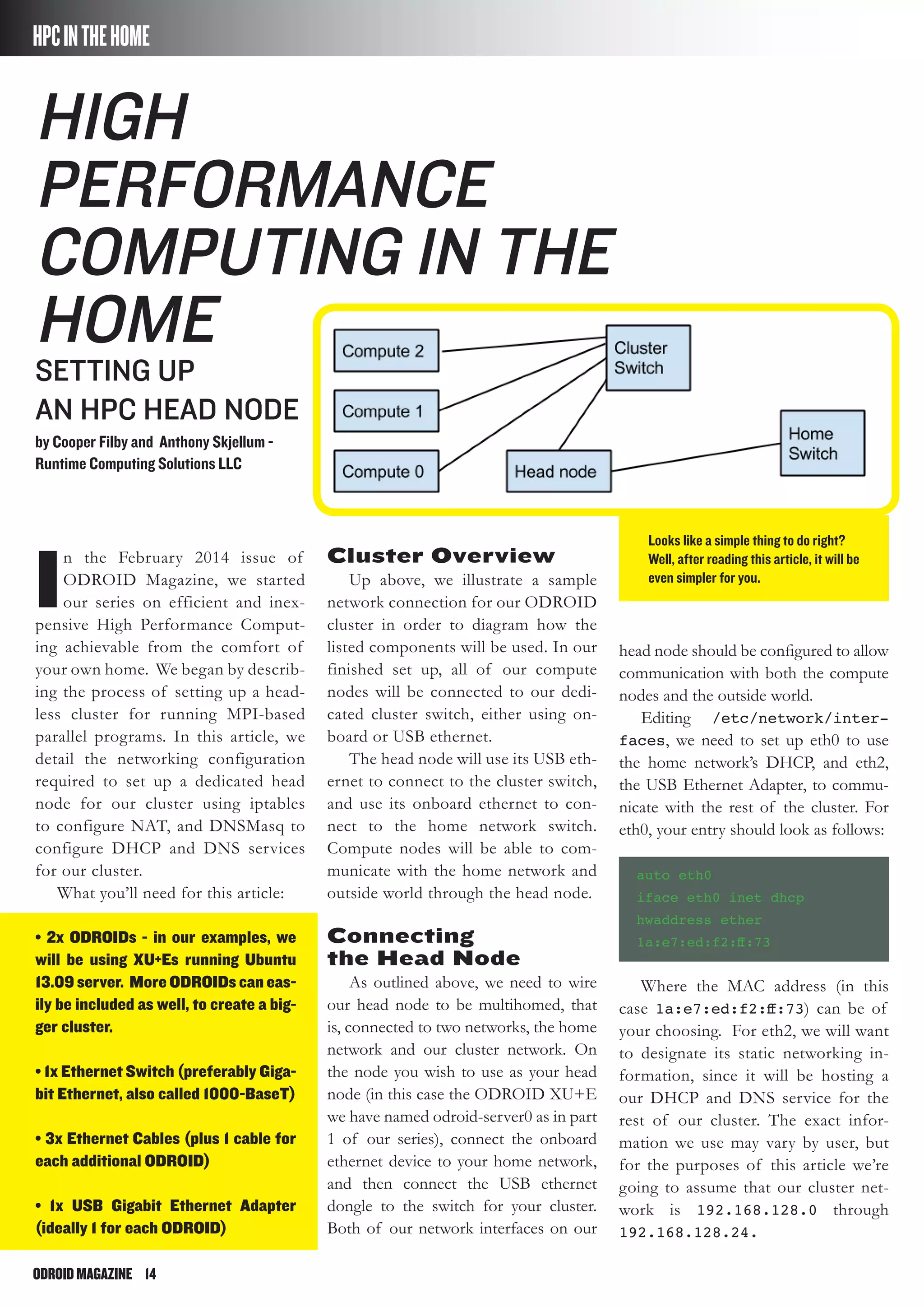 ODROIDMAGAZINE	 14
Looks like a simple thing to do right?
Well, after reading this article, it will be
even simpler for you.
HPCINTHEHOME
I
n the February 2014 issue of
ODROID Magazine, we started
our series on efficient and inex-
pensive High Performance Comput-
ing achievable from the comfort of
your own home. We began by describ-
ing the process of setting up a head-
less cluster for running MPI-based
parallel programs. In this article, we
detail the networking configuration
required to set up a dedicated head
node for our cluster using iptables
to configure NAT, and DNSMasq to
configure DHCP and DNS services
for our cluster.
What you’ll need for this article:
• 2x ODROIDs - in our examples, we
will be using XU+Es running Ubuntu
13.09 server. More ODROIDs can eas-
ily be included as well, to create a big-
ger cluster.
• 1x Ethernet Switch (preferably Giga-
bit Ethernet, also called 1000-BaseT)
• 3x Ethernet Cables (plus 1 cable for
each additional ODROID)
• 1x USB Gigabit Ethernet Adapter
(ideally 1 for each ODROID)
High
Performance
Computing in the
Home
Setting up
an HPC Head Node
by Cooper Filby and Anthony Skjellum -
Runtime Computing Solutions LLC
Cluster Overview
Up above, we illustrate a sample
network connection for our ODROID
cluster in order to diagram how the
listed components will be used. In our
finished set up, all of our compute
nodes will be connected to our dedi-
cated cluster switch, either using on-
board or USB ethernet.
The head node will use its USB eth-
ernet to connect to the cluster switch,
and use its onboard ethernet to con-
nect to the home network switch.
Compute nodes will be able to com-
municate with the home network and
outside world through the head node.
Connecting
the Head Node
As outlined above, we need to wire
our head node to be multihomed, that
is, connected to two networks, the home
network and our cluster network. On
the node you wish to use as your head
node (in this case the ODROID XU+E
we have named odroid-server0 as in part
1 of our series), connect the onboard
ethernet device to your home network,
and then connect the USB ethernet
dongle to the switch for your cluster.
Both of our network interfaces on our
head node should be configured to allow
communication with both the compute
nodes and the outside world.
Editing /etc/network/inter-
faces, we need to set up eth0 to use
the home network’s DHCP, and eth2,
the USB Ethernet Adapter, to commu-
nicate with the rest of the cluster. For
eth0, your entry should look as follows:
auto eth0
iface eth0 inet dhcp
hwaddress ether
1a:e7:ed:f2:ff:73
Where the MAC address (in this
case 1a:e7:ed:f2:ff:73) can be of
your choosing. For eth2, we will want
to designate its static networking in-
formation, since it will be hosting a
our DHCP and DNS service for the
rest of our cluster. The exact infor-
mation we use may vary by user, but
for the purposes of this article we’re
going to assume that our cluster net-
work is 192.168.128.0 through
192.168.128.24.
 
