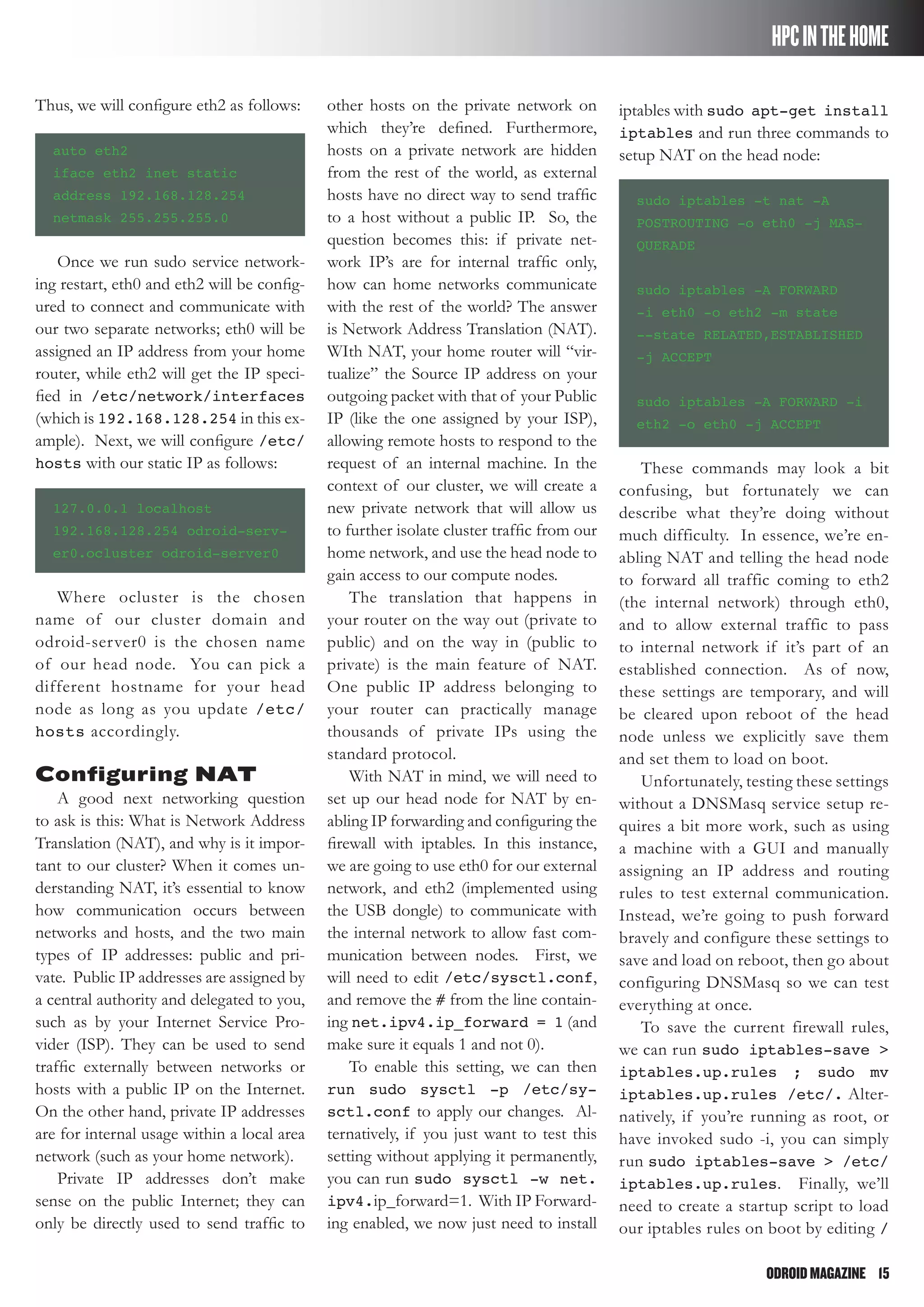 ODROIDMAGAZINE	 15
HPCINTHEHOME
Thus, we will configure eth2 as follows:
auto eth2
iface eth2 inet static
address 192.168.128.254
netmask 255.255.255.0
Once we run sudo service network-
ing restart, eth0 and eth2 will be config-
ured to connect and communicate with
our two separate networks; eth0 will be
assigned an IP address from your home
router, while eth2 will get the IP speci-
fied in /etc/network/interfaces
(which is 192.168.128.254 in this ex-
ample). Next, we will configure /etc/
hosts with our static IP as follows:
127.0.0.1 localhost
192.168.128.254 odroid-serv-
er0.ocluster odroid-server0
Where ocluster is the chosen
name of our cluster domain and
odroid-server0 is the chosen name
of our head node. You can pick a
different hostname for your head
node as long as you update /etc/
hosts accordingly.
Configuring NAT
A good next networking question
to ask is this: What is Network Address
Translation (NAT), and why is it impor-
tant to our cluster? When it comes un-
derstanding NAT, it’s essential to know
how communication occurs between
networks and hosts, and the two main
types of IP addresses: public and pri-
vate. Public IP addresses are assigned by
a central authority and delegated to you,
such as by your Internet Service Pro-
vider (ISP). They can be used to send
traffic externally between networks or
hosts with a public IP on the Internet.
On the other hand, private IP addresses
are for internal usage within a local area
network (such as your home network).
Private IP addresses don’t make
sense on the public Internet; they can
only be directly used to send traffic to
other hosts on the private network on
which they’re defined. Furthermore,
hosts on a private network are hidden
from the rest of the world, as external
hosts have no direct way to send traffic
to a host without a public IP. So, the
question becomes this: if private net-
work IP’s are for internal traffic only,
how can home networks communicate
with the rest of the world? The answer
is Network Address Translation (NAT).
WIth NAT, your home router will “vir-
tualize” the Source IP address on your
outgoing packet with that of your Public
IP (like the one assigned by your ISP),
allowing remote hosts to respond to the
request of an internal machine. In the
context of our cluster, we will create a
new private network that will allow us
to further isolate cluster traffic from our
home network, and use the head node to
gain access to our compute nodes.
The translation that happens in
your router on the way out (private to
public) and on the way in (public to
private) is the main feature of NAT.
One public IP address belonging to
your router can practically manage
thousands of private IPs using the
standard protocol.
With NAT in mind, we will need to
set up our head node for NAT by en-
abling IP forwarding and configuring the
firewall with iptables. In this instance,
we are going to use eth0 for our external
network, and eth2 (implemented using
the USB dongle) to communicate with
the internal network to allow fast com-
munication between nodes. First, we
will need to edit /etc/sysctl.conf,
and remove the # from the line contain-
ing net.ipv4.ip_forward = 1 (and
make sure it equals 1 and not 0).
To enable this setting, we can then
run sudo sysctl -p /etc/sy-
sctl.conf to apply our changes. Al-
ternatively, if you just want to test this
setting without applying it permanently,
you can run sudo sysctl -w net.
ipv4.ip_forward=1. With IP Forward-
ing enabled, we now just need to install
iptables with sudo apt-get install
iptables and run three commands to
setup NAT on the head node:
sudo iptables -t nat -A
POSTROUTING -o eth0 -j MAS-
QUERADE
sudo iptables -A FORWARD
-i eth0 -o eth2 -m state
--state RELATED,ESTABLISHED
-j ACCEPT
sudo iptables -A FORWARD -i
eth2 -o eth0 -j ACCEPT
These commands may look a bit
confusing, but fortunately we can
describe what they’re doing without
much difficulty. In essence, we’re en-
abling NAT and telling the head node
to forward all traffic coming to eth2
(the internal network) through eth0,
and to allow external traffic to pass
to internal network if it’s part of an
established connection. As of now,
these settings are temporary, and will
be cleared upon reboot of the head
node unless we explicitly save them
and set them to load on boot.
Unfortunately, testing these settings
without a DNSMasq service setup re-
quires a bit more work, such as using
a machine with a GUI and manually
assigning an IP address and routing
rules to test external communication.
Instead, we’re going to push forward
bravely and configure these settings to
save and load on reboot, then go about
configuring DNSMasq so we can test
everything at once.
To save the current firewall rules,
we can run sudo iptables-save >
iptables.up.rules ; sudo mv
iptables.up.rules /etc/. Alter-
natively, if you’re running as root, or
have invoked sudo -i, you can simply
run sudo iptables-save > /etc/
iptables.up.rules. Finally, we’ll
need to create a startup script to load
our iptables rules on boot by editing /
 