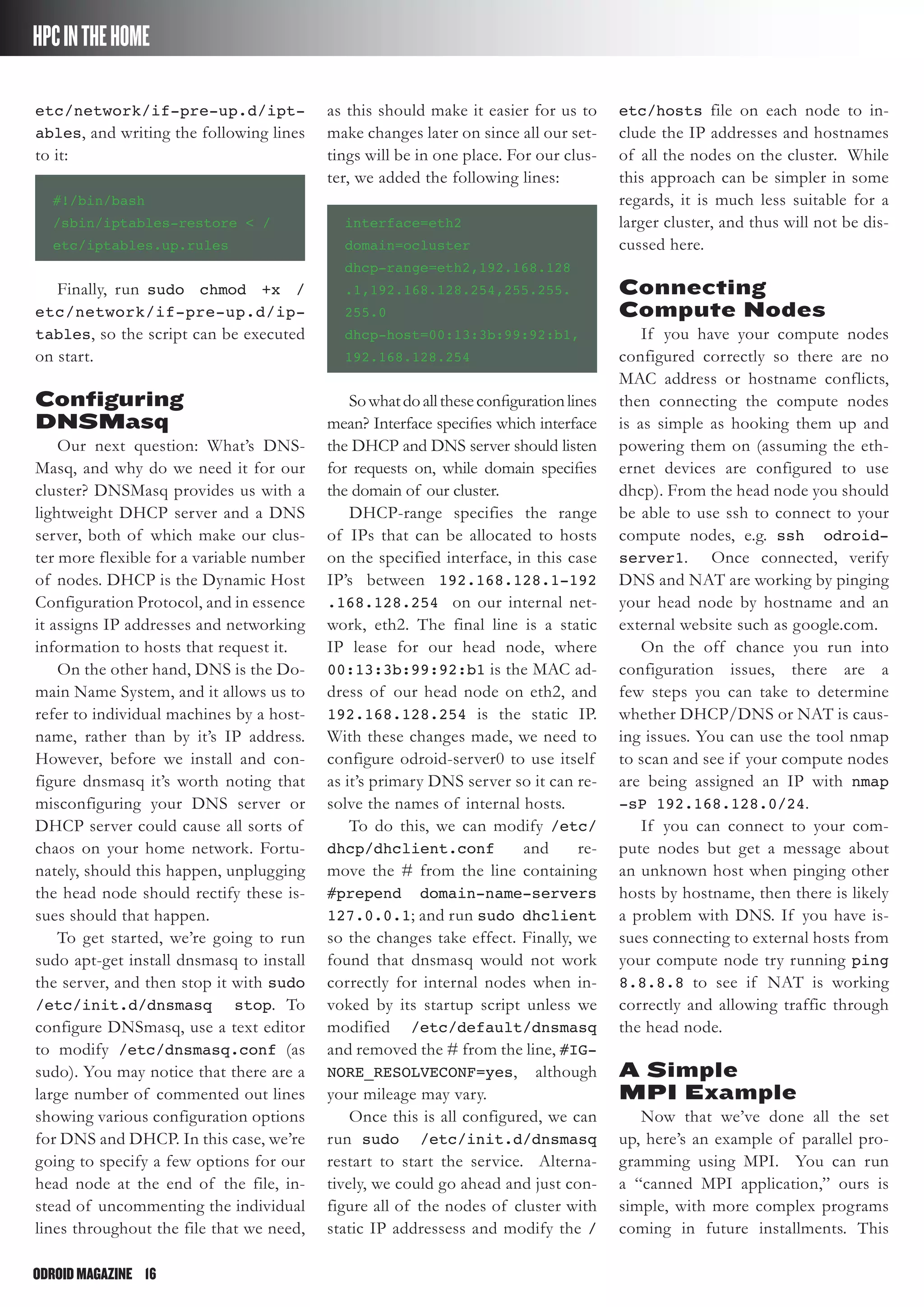 ODROIDMAGAZINE	 16
HPCINTHEHOME
etc/network/if-pre-up.d/ipt-
ables, and writing the following lines
to it:
#!/bin/bash
/sbin/iptables-restore < /
etc/iptables.up.rules
Finally, run sudo chmod +x /
etc/network/if-pre-up.d/ip-
tables, so the script can be executed
on start.
Configuring
DNSMasq
Our next question: What’s DNS-
Masq, and why do we need it for our
cluster? DNSMasq provides us with a
lightweight DHCP server and a DNS
server, both of which make our clus-
ter more flexible for a variable number
of nodes. DHCP is the Dynamic Host
Configuration Protocol, and in essence
it assigns IP addresses and networking
information to hosts that request it.
On the other hand, DNS is the Do-
main Name System, and it allows us to
refer to individual machines by a host-
name, rather than by it’s IP address.
However, before we install and con-
figure dnsmasq it’s worth noting that
misconfiguring your DNS server or
DHCP server could cause all sorts of
chaos on your home network. Fortu-
nately, should this happen, unplugging
the head node should rectify these is-
sues should that happen.
To get started, we’re going to run
sudo apt-get install dnsmasq to install
the server, and then stop it with sudo
/etc/init.d/dnsmasq stop. To
configure DNSmasq, use a text editor
to modify /etc/dnsmasq.conf (as
sudo). You may notice that there are a
large number of commented out lines
showing various configuration options
for DNS and DHCP. In this case, we’re
going to specify a few options for our
head node at the end of the file, in-
stead of uncommenting the individual
lines throughout the file that we need,
as this should make it easier for us to
make changes later on since all our set-
tings will be in one place. For our clus-
ter, we added the following lines:
interface=eth2
domain=ocluster
dhcp-range=eth2,192.168.128
.1,192.168.128.254,255.255.
255.0
dhcp-host=00:13:3b:99:92:b1,
192.168.128.254
Sowhatdoalltheseconfigurationlines
mean? Interface specifies which interface
the DHCP and DNS server should listen
for requests on, while domain specifies
the domain of our cluster.
DHCP-range specifies the range
of IPs that can be allocated to hosts
on the specified interface, in this case
IP’s between 192.168.128.1-192
.168.128.254 on our internal net-
work, eth2. The final line is a static
IP lease for our head node, where
00:13:3b:99:92:b1 is the MAC ad-
dress of our head node on eth2, and
192.168.128.254 is the static IP.
With these changes made, we need to
configure odroid-server0 to use itself
as it’s primary DNS server so it can re-
solve the names of internal hosts.
To do this, we can modify /etc/
dhcp/dhclient.conf and re-
move the # from the line containing
#prepend domain-name-servers
127.0.0.1; and run sudo dhclient
so the changes take effect. Finally, we
found that dnsmasq would not work
correctly for internal nodes when in-
voked by its startup script unless we
modified /etc/default/dnsmasq
and removed the # from the line, #IG-
NORE_RESOLVECONF=yes, although
your mileage may vary.
Once this is all configured, we can
run sudo /etc/init.d/dnsmasq
restart to start the service. Alterna-
tively, we could go ahead and just con-
figure all of the nodes of cluster with
static IP addressess and modify the /
etc/hosts file on each node to in-
clude the IP addresses and hostnames
of all the nodes on the cluster. While
this approach can be simpler in some
regards, it is much less suitable for a
larger cluster, and thus will not be dis-
cussed here.
Connecting
Compute Nodes
If you have your compute nodes
configured correctly so there are no
MAC address or hostname conflicts,
then connecting the compute nodes
is as simple as hooking them up and
powering them on (assuming the eth-
ernet devices are configured to use
dhcp). From the head node you should
be able to use ssh to connect to your
compute nodes, e.g. ssh odroid-
server1. Once connected, verify
DNS and NAT are working by pinging
your head node by hostname and an
external website such as google.com.
On the off chance you run into
configuration issues, there are a
few steps you can take to determine
whether DHCP/DNS or NAT is caus-
ing issues. You can use the tool nmap
to scan and see if your compute nodes
are being assigned an IP with nmap
-sP 192.168.128.0/24.
If you can connect to your com-
pute nodes but get a message about
an unknown host when pinging other
hosts by hostname, then there is likely
a problem with DNS. If you have is-
sues connecting to external hosts from
your compute node try running ping
8.8.8.8 to see if NAT is working
correctly and allowing traffic through
the head node.
A Simple
MPI Example
Now that we’ve done all the set
up, here’s an example of parallel pro-
gramming using MPI. You can run
a “canned MPI application,” ours is
simple, with more complex programs
coming in future installments. This
 
