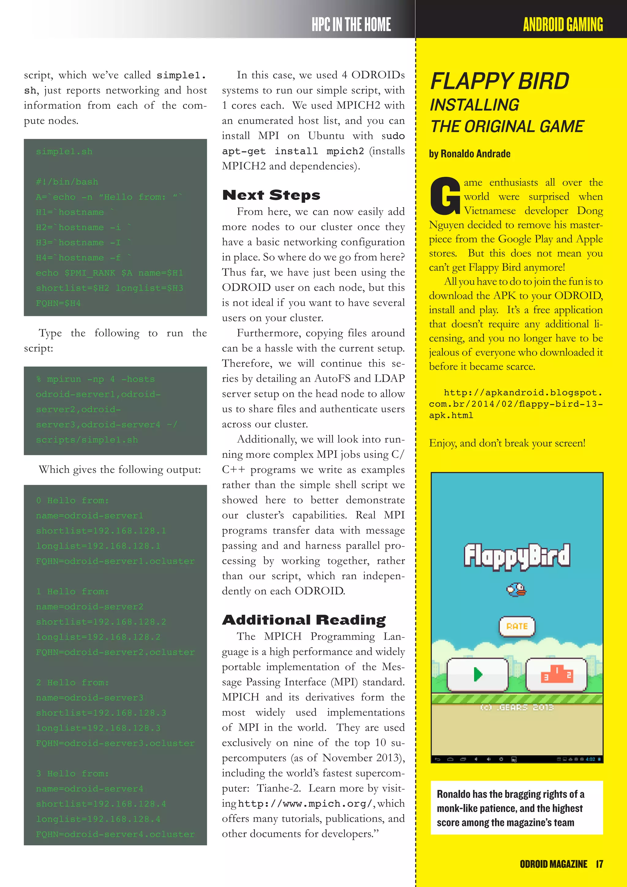 ODROIDMAGAZINE	 17
Flappy Bird
Installing
the Original Game
by Ronaldo Andrade
G
ame enthusiasts all over the
world were surprised when
Vietnamese developer Dong
Nguyen decided to remove his master-
piece from the Google Play and Apple
stores. But this does not mean you
can’t get Flappy Bird anymore!
Allyouhavetodotojointhefunisto
download the APK to your ODROID,
install and play. It’s a free application
that doesn’t require any additional li-
censing, and you no longer have to be
jealous of everyone who downloaded it
before it became scarce.
http://apkandroid.blogspot.
com.br/2014/02/flappy-bird-13-
apk.html
Enjoy, and don’t break your screen!
HPCINTHEHOME ANDROIDGAMING
script, which we’ve called simple1.
sh, just reports networking and host
information from each of the com-
pute nodes.
simple1.sh
#!/bin/bash
A=`echo -n “Hello from: “`
H1=`hostname `
H2=`hostname -i `
H3=`hostname -I `
H4=`hostname -f `
echo $PMI_RANK $A name=$H1
shortlist=$H2 longlist=$H3
FQHN=$H4
Type the following to run the
script:
% mpirun -np 4 -hosts
odroid-server1,odroid-
server2,odroid-
server3,odroid-server4 ~/
scripts/simple1.sh
Which gives the following output:
0 Hello from:
name=odroid-server1
shortlist=192.168.128.1
longlist=192.168.128.1
FQHN=odroid-server1.ocluster
1 Hello from:
name=odroid-server2
shortlist=192.168.128.2
longlist=192.168.128.2
FQHN=odroid-server2.ocluster
2 Hello from:
name=odroid-server3
shortlist=192.168.128.3
longlist=192.168.128.3
FQHN=odroid-server3.ocluster
3 Hello from:
name=odroid-server4
shortlist=192.168.128.4
longlist=192.168.128.4
FQHN=odroid-server4.ocluster
In this case, we used 4 ODROIDs
systems to run our simple script, with
1 cores each. We used MPICH2 with
an enumerated host list, and you can
install MPI on Ubuntu with sudo
apt-get install mpich2 (installs
MPICH2 and dependencies).
Next Steps
From here, we can now easily add
more nodes to our cluster once they
have a basic networking configuration
in place. So where do we go from here?
Thus far, we have just been using the
ODROID user on each node, but this
is not ideal if you want to have several
users on your cluster.
Furthermore, copying files around
can be a hassle with the current setup.
Therefore, we will continue this se-
ries by detailing an AutoFS and LDAP
server setup on the head node to allow
us to share files and authenticate users
across our cluster.
Additionally, we will look into run-
ning more complex MPI jobs using C/
C++ programs we write as examples
rather than the simple shell script we
showed here to better demonstrate
our cluster’s capabilities. Real MPI
programs transfer data with message
passing and and harness parallel pro-
cessing by working together, rather
than our script, which ran indepen-
dently on each ODROID.
Additional Reading
The MPICH Programming Lan-
guage is a high performance and widely
portable implementation of the Mes-
sage Passing Interface (MPI) standard.
MPICH and its derivatives form the
most widely used implementations
of MPI in the world. They are used
exclusively on nine of the top 10 su-
percomputers (as of November 2013),
including the world’s fastest supercom-
puter: Tianhe-2. Learn more by visit-
inghttp://www.mpich.org/,which
offers many tutorials, publications, and
other documents for developers.”
Ronaldo has the bragging rights of a
monk-like patience, and the highest
score among the magazine’s team
 