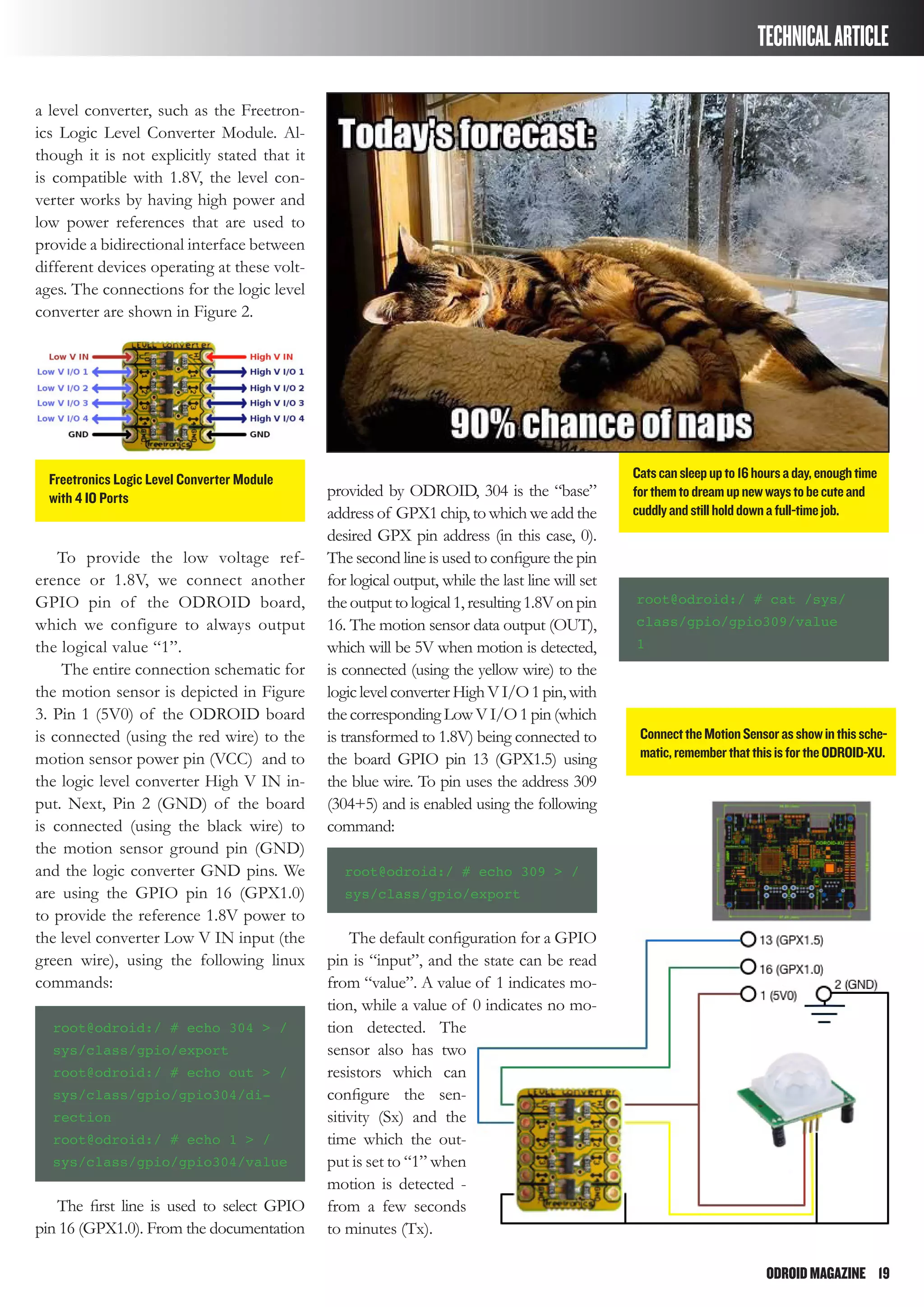 ODROIDMAGAZINE	 19
TECHNICALARTICLE
a level converter, such as the Freetron-
ics Logic Level Converter Module. Al-
though it is not explicitly stated that it
is compatible with 1.8V, the level con-
verter works by having high power and
low power references that are used to
provide a bidirectional interface between
different devices operating at these volt-
ages. The connections for the logic level
converter are shown in Figure 2.
To provide the low voltage ref-
erence or 1.8V, we connect another
GPIO pin of the ODROID board,
which we configure to always output
the logical value “1”.
The entire connection schematic for
the motion sensor is depicted in Figure
3. Pin 1 (5V0) of the ODROID board
is connected (using the red wire) to the
motion sensor power pin (VCC) and to
the logic level converter High V IN in-
put. Next, Pin 2 (GND) of the board
is connected (using the black wire) to
the motion sensor ground pin (GND)
and the logic converter GND pins. We
are using the GPIO pin 16 (GPX1.0)
to provide the reference 1.8V power to
the level converter Low V IN input (the
green wire), using the following linux
commands:
root@odroid:/ # echo 304 > /
sys/class/gpio/export
root@odroid:/ # echo out > /
sys/class/gpio/gpio304/di-
rection
root@odroid:/ # echo 1 > /
sys/class/gpio/gpio304/value
The first line is used to select GPIO
pin 16 (GPX1.0). From the documentation
provided by ODROID, 304 is the “base”
address of GPX1 chip, to which we add the
desired GPX pin address (in this case, 0).
The second line is used to configure the pin
for logical output, while the last line will set
the output to logical 1, resulting 1.8V on pin
16. The motion sensor data output (OUT),
which will be 5V when motion is detected,
is connected (using the yellow wire) to the
logiclevelconverterHighVI/O1pin,with
thecorresponding LowV I/O 1 pin (which
is transformed to 1.8V) being connected to
the board GPIO pin 13 (GPX1.5) using
the blue wire. To pin uses the address 309
(304+5) and is enabled using the following
command:
root@odroid:/ # echo 309 > /
sys/class/gpio/export
The default configuration for a GPIO
pin is “input”, and the state can be read
from “value”. A value of 1 indicates mo-
tion, while a value of 0 indicates no mo-
tion detected. The
sensor also has two
resistors which can
configure the sen-
sitivity (Sx) and the
time which the out-
put is set to “1” when
motion is detected -
from a few seconds
to minutes (Tx).
root@odroid:/ # cat /sys/
class/gpio/gpio309/value
1
Freetronics Logic Level Converter Module
with 4 IO Ports
Catscansleepupto16hoursaday,enoughtime
forthemtodreamupnewwaystobecuteand
cuddlyandstillholddownafull-timejob.
ConnecttheMotionSensorasshowinthissche-
matic,rememberthatthisisfortheODROID-XU.
 