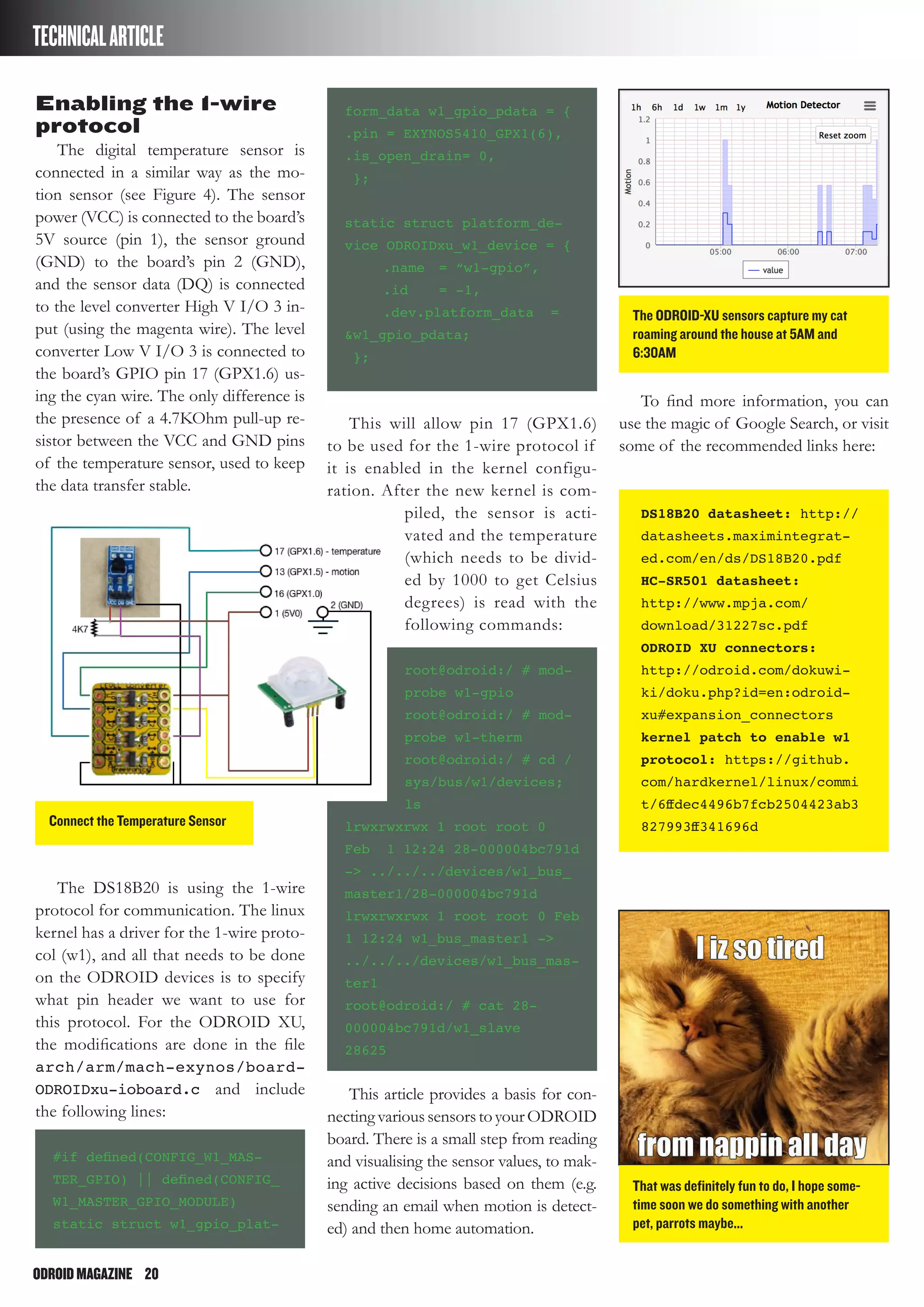 ODROIDMAGAZINE	 20
TECHNICALARTICLE
Enabling the 1-wire
protocol
The digital temperature sensor is
connected in a similar way as the mo-
tion sensor (see Figure 4). The sensor
power (VCC) is connected to the board’s
5V source (pin 1), the sensor ground
(GND) to the board’s pin 2 (GND),
and the sensor data (DQ) is connected
to the level converter High V I/O 3 in-
put (using the magenta wire). The level
converter Low V I/O 3 is connected to
the board’s GPIO pin 17 (GPX1.6) us-
ing the cyan wire. The only difference is
the presence of a 4.7KOhm pull-up re-
sistor between the VCC and GND pins
of the temperature sensor, used to keep
the data transfer stable.
The DS18B20 is using the 1-wire
protocol for communication. The linux
kernel has a driver for the 1-wire proto-
col (w1), and all that needs to be done
on the ODROID devices is to specify
what pin header we want to use for
this protocol. For the ODROID XU,
the modifications are done in the file
arch/arm/mach-exynos/board-
ODROIDxu-ioboard.c and include
the following lines:
#if defined(CONFIG_W1_MAS-
TER_GPIO) || defined(CONFIG_
W1_MASTER_GPIO_MODULE)
static struct w1_gpio_plat-
form_data w1_gpio_pdata = {
.pin = EXYNOS5410_GPX1(6),
.is_open_drain= 0,
};
static struct platform_de-
vice ODROIDxu_w1_device = {
	 .name	 = “w1-gpio”,
	 .id	 = -1,
	 .dev.platform_data	 =
&w1_gpio_pdata;
};
This will allow pin 17 (GPX1.6)
to be used for the 1-wire protocol if
it is enabled in the kernel configu-
ration. After the new kernel is com-
piled, the sensor is acti-
vated and the temperature
(which needs to be divid-
ed by 1000 to get Celsius
degrees) is read with the
following commands:
root@odroid:/ # mod-
probe w1-gpio
root@odroid:/ # mod-
probe w1-therm
root@odroid:/ # cd /
sys/bus/w1/devices;
ls
lrwxrwxrwx 1 root root 0
Feb 1 12:24 28-000004bc791d
-> ../../../devices/w1_bus_
master1/28-000004bc791d
lrwxrwxrwx 1 root root 0 Feb
1 12:24 w1_bus_master1 ->
../../../devices/w1_bus_mas-
ter1
root@odroid:/ # cat 28-
000004bc791d/w1_slave
28625
This article provides a basis for con-
nectingvarioussensorstoyourODROID
board. There is a small step from reading
and visualising the sensor values, to mak-
ing active decisions based on them (e.g.
sending an email when motion is detect-
ed) and then home automation.
To find more information, you can
use the magic of Google Search, or visit
some of the recommended links here:
DS18B20 datasheet: http://
datasheets.maximintegrat-
ed.com/en/ds/DS18B20.pdf
HC-SR501 datasheet:
http://www.mpja.com/
download/31227sc.pdf
ODROID XU connectors:
http://odroid.com/dokuwi-
ki/doku.php?id=en:odroid-
xu#expansion_connectors
kernel patch to enable w1
protocol: https://github.
com/hardkernel/linux/commi
t/6ffdec4496b7fcb2504423ab3
827993ff341696dConnect the Temperature Sensor
The ODROID-XU sensors capture my cat
roaming around the house at 5AM and
6:30AM
That was definitely fun to do, I hope some-
time soon we do something with another
pet, parrots maybe...
 