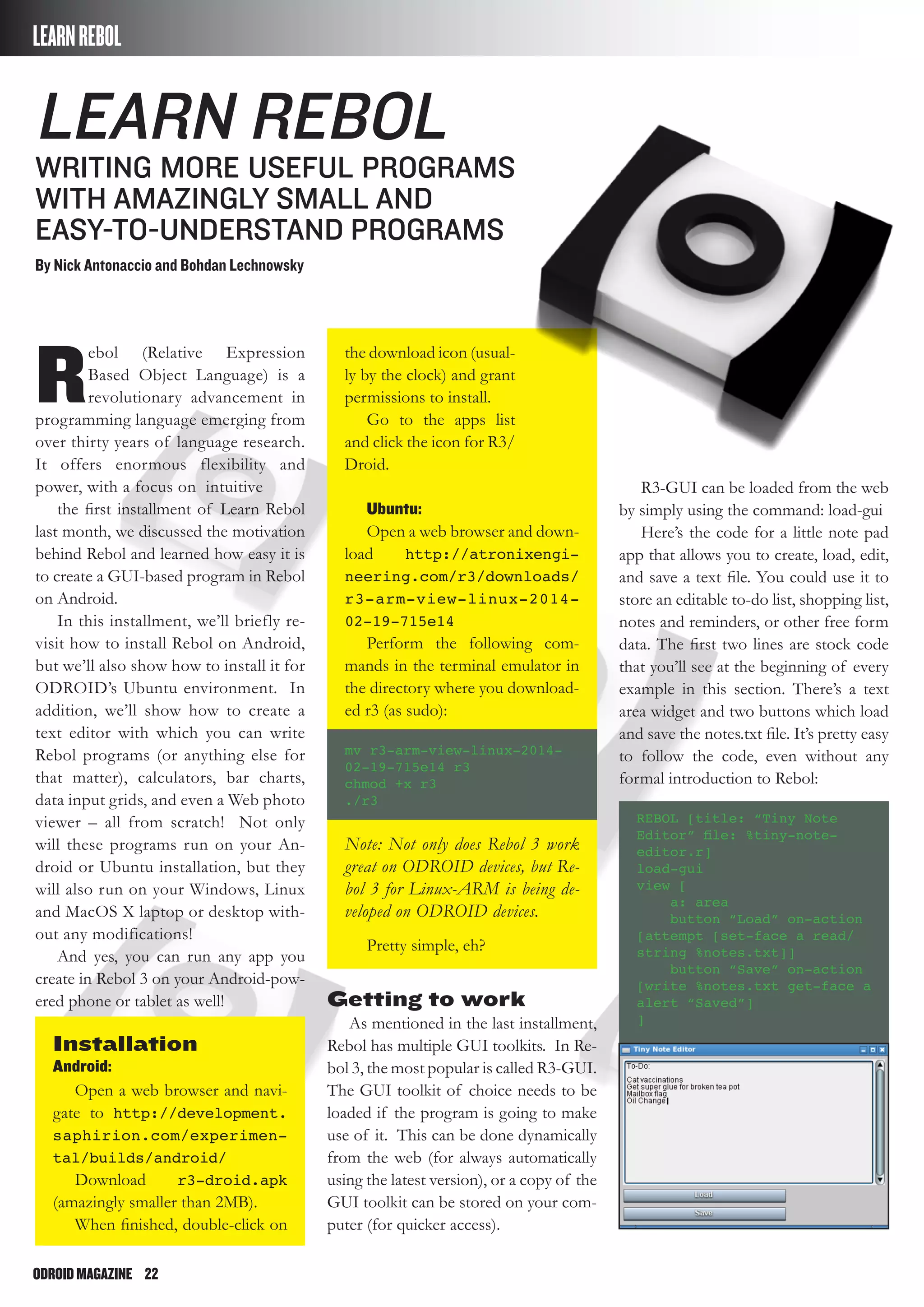 ODROIDMAGAZINE	 22
Learn Rebol
Writing More Useful Programs
with Amazingly Small and
Easy-to-Understand Programs
By Nick Antonaccio and Bohdan Lechnowsky
LEARNREBOL
R
ebol (Relative Expression
Based Object Language) is a
revolutionary advancement in
programming language emerging from
over thirty years of language research.
It offers enormous flexibility and
power, with a focus on intuitive
the first installment of Learn Rebol
last month, we discussed the motivation
behind Rebol and learned how easy it is
to create a GUI-based program in Rebol
on Android.
In this installment, we’ll briefly re-
visit how to install Rebol on Android,
but we’ll also show how to install it for
ODROID’s Ubuntu environment. In
addition, we’ll show how to create a
text editor with which you can write
Rebol programs (or anything else for
that matter), calculators, bar charts,
data input grids, and even a Web photo
viewer – all from scratch! Not only
will these programs run on your An-
droid or Ubuntu installation, but they
will also run on your Windows, Linux
and MacOS X laptop or desktop with-
out any modifications!
And yes, you can run any app you
create in Rebol 3 on your Android-pow-
ered phone or tablet as well!
Installation
Android:
Open a web browser and navi-
gate to http://development.
saphirion.com/experimen-
tal/builds/android/
Download r3-droid.apk
(amazingly smaller than 2MB).
When finished, double-click on
the download icon (usual-
ly by the clock) and grant
permissions to install.
Go to the apps list
and click the icon for R3/
Droid.
Ubuntu:
Open a web browser and down-
load http://atronixengi-
neering.com/r3/downloads/
r3-arm-view-linux-2014-
02-19-715e14
Perform the following com-
mands in the terminal emulator in
the directory where you download-
ed r3 (as sudo):
mv r3-arm-view-linux-2014-
02-19-715e14 r3
chmod +x r3
./r3
Note: Not only does Rebol 3 work
great on ODROID devices, but Re-
bol 3 for Linux-ARM is being de-
veloped on ODROID devices.
Pretty simple, eh?
Getting to work
As mentioned in the last installment,
Rebol has multiple GUI toolkits. In Re-
bol 3, the most popular is called R3-GUI.
The GUI toolkit of choice needs to be
loaded if the program is going to make
use of it. This can be done dynamically
from the web (for always automatically
using the latest version), or a copy of the
GUI toolkit can be stored on your com-
puter (for quicker access).
R3-GUI can be loaded from the web
by simply using the command: load-gui
Here’s the code for a little note pad
app that allows you to create, load, edit,
and save a text file. You could use it to
store an editable to-do list, shopping list,
notes and reminders, or other free form
data. The first two lines are stock code
that you’ll see at the beginning of every
example in this section. There’s a text
area widget and two buttons which load
and save the notes.txt file. It’s pretty easy
to follow the code, even without any
formal introduction to Rebol:
REBOL [title: “Tiny Note
Editor” file: %tiny-note-
editor.r]
load-gui
view [
a: area
button “Load” on-action
[attempt [set-face a read/
string %notes.txt]]
button “Save” on-action
[write %notes.txt get-face a
alert “Saved”]
]
 