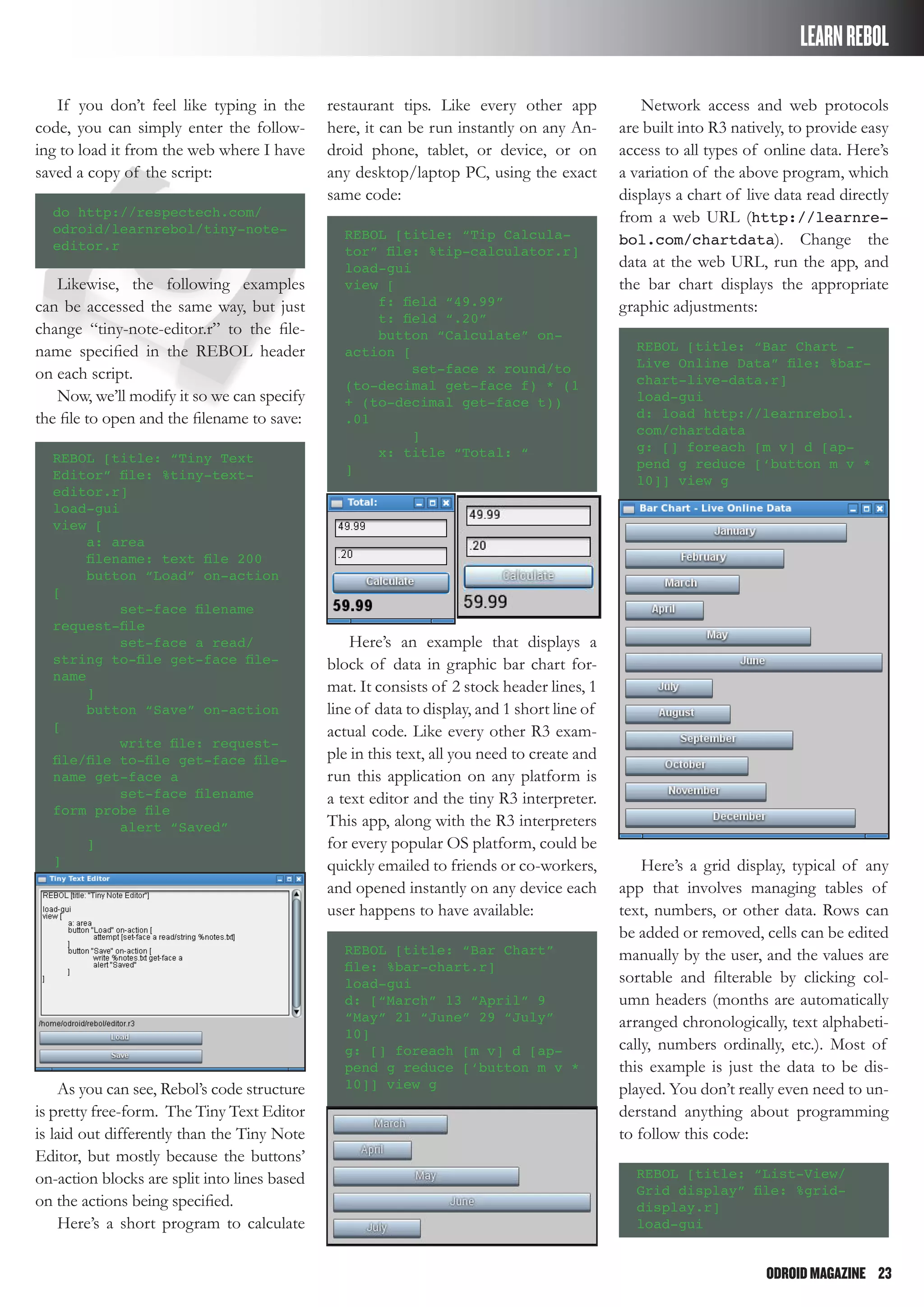 ODROIDMAGAZINE	 23
LEARNREBOL
If you don’t feel like typing in the
code, you can simply enter the follow-
ing to load it from the web where I have
saved a copy of the script:
do http://respectech.com/
odroid/learnrebol/tiny-note-
editor.r
Likewise, the following examples
can be accessed the same way, but just
change “tiny-note-editor.r” to the file-
name specified in the REBOL header
on each script.
Now, we’ll modify it so we can specify
the file to open and the filename to save:
REBOL [title: “Tiny Text
Editor” file: %tiny-text-
editor.r]
load-gui
view [
a: area
filename: text file 200
button “Load” on-action
[
set-face filename
request-file
set-face a read/
string to-file get-face file-
name
]
button “Save” on-action
[
write file: request-
file/file to-file get-face file-
name get-face a
set-face filename
form probe file
alert “Saved”
]
]
As you can see, Rebol’s code structure
is pretty free-form. The Tiny Text Editor
is laid out differently than the Tiny Note
Editor, but mostly because the buttons’
on-action blocks are split into lines based
on the actions being specified.
Here’s a short program to calculate
restaurant tips. Like every other app
here, it can be run instantly on any An-
droid phone, tablet, or device, or on
any desktop/laptop PC, using the exact
same code:
REBOL [title: “Tip Calcula-
tor” file: %tip-calculator.r]
load-gui
view [
f: field “49.99”
t: field “.20”
button “Calculate” on-
action [
set-face x round/to
(to-decimal get-face f) * (1
+ (to-decimal get-face t))
.01
]
x: title “Total: “
]
Here’s an example that displays a
block of data in graphic bar chart for-
mat. It consists of 2 stock header lines, 1
line of data to display, and 1 short line of
actual code. Like every other R3 exam-
ple in this text, all you need to create and
run this application on any platform is
a text editor and the tiny R3 interpreter.
This app, along with the R3 interpreters
for every popular OS platform, could be
quickly emailed to friends or co-workers,
and opened instantly on any device each
user happens to have available:
REBOL [title: “Bar Chart”
file: %bar-chart.r]
load-gui
d: [“March” 13 “April” 9
“May” 21 “June” 29 “July”
10]
g: [] foreach [m v] d [ap-
pend g reduce [‘button m v *
10]] view g
Network access and web protocols
are built into R3 natively, to provide easy
access to all types of online data. Here’s
a variation of the above program, which
displays a chart of live data read directly
from a web URL (http://learnre-
bol.com/chartdata). Change the
data at the web URL, run the app, and
the bar chart displays the appropriate
graphic adjustments:
REBOL [title: “Bar Chart -
Live Online Data” file: %bar-
chart-live-data.r]
load-gui
d: load http://learnrebol.
com/chartdata
g: [] foreach [m v] d [ap-
pend g reduce [‘button m v *
10]] view g
Here’s a grid display, typical of any
app that involves managing tables of
text, numbers, or other data. Rows can
be added or removed, cells can be edited
manually by the user, and the values are
sortable and filterable by clicking col-
umn headers (months are automatically
arranged chronologically, text alphabeti-
cally, numbers ordinally, etc.). Most of
this example is just the data to be dis-
played. You don’t really even need to un-
derstand anything about programming
to follow this code:
REBOL [title: “List-View/
Grid display” file: %grid-
display.r]
load-gui
 