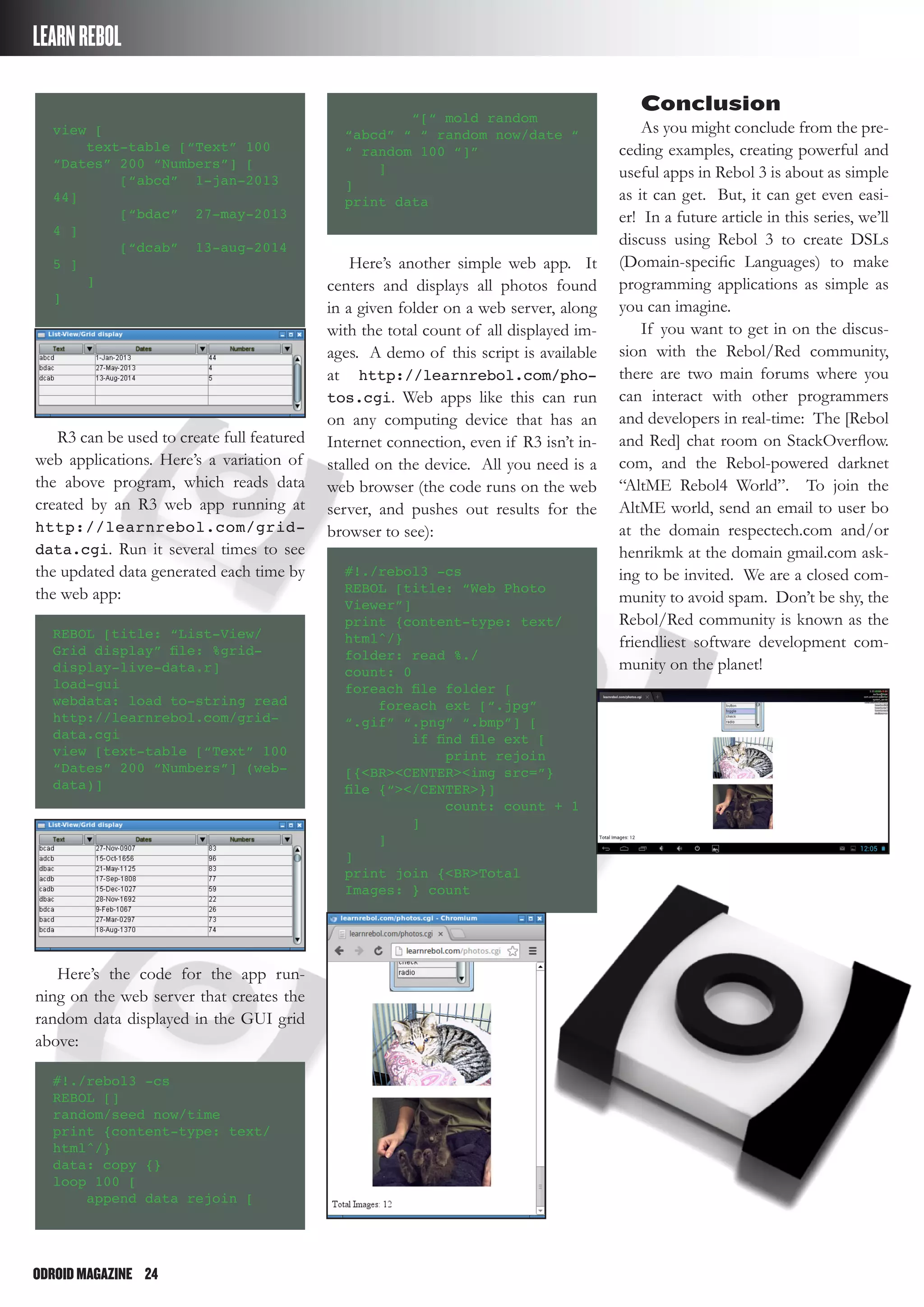 ODROIDMAGAZINE	 24
LEARNREBOL
Conclusion
As you might conclude from the pre-
ceding examples, creating powerful and
useful apps in Rebol 3 is about as simple
as it can get. But, it can get even easi-
er! In a future article in this series, we’ll
discuss using Rebol 3 to create DSLs
(Domain-specific Languages) to make
programming applications as simple as
you can imagine.
If you want to get in on the discus-
sion with the Rebol/Red community,
there are two main forums where you
can interact with other programmers
and developers in real-time: The [Rebol
and Red] chat room on StackOverflow.
com, and the Rebol-powered darknet
“AltME Rebol4 World”. To join the
AltME world, send an email to user bo
at the domain respectech.com and/or
henrikmk at the domain gmail.com ask-
ing to be invited. We are a closed com-
munity to avoid spam. Don’t be shy, the
Rebol/Red community is known as the
friendliest software development com-
munity on the planet!
view [
text-table [“Text” 100
“Dates” 200 “Numbers”] [
[“abcd” 1-jan-2013
44]
[“bdac” 27-may-2013
4 ]
[“dcab” 13-aug-2014
5 ]
]
]
R3 can be used to create full featured
web applications. Here’s a variation of
the above program, which reads data
created by an R3 web app running at
http://learnrebol.com/grid-
data.cgi. Run it several times to see
the updated data generated each time by
the web app:
REBOL [title: “List-View/
Grid display” file: %grid-
display-live-data.r]
load-gui
webdata: load to-string read
http://learnrebol.com/grid-
data.cgi
view [text-table [“Text” 100
“Dates” 200 “Numbers”] (web-
data)]
Here’s the code for the app run-
ning on the web server that creates the
random data displayed in the GUI grid
above:
#!./rebol3 -cs
REBOL []
random/seed now/time
print {content-type: text/
html^/}
data: copy {}
loop 100 [
append data rejoin [
“[“ mold random
“abcd” “ “ random now/date “
“ random 100 “]”
]
]
print data
Here’s another simple web app. It
centers and displays all photos found
in a given folder on a web server, along
with the total count of all displayed im-
ages. A demo of this script is available
at http://learnrebol.com/pho-
tos.cgi. Web apps like this can run
on any computing device that has an
Internet connection, even if R3 isn’t in-
stalled on the device. All you need is a
web browser (the code runs on the web
server, and pushes out results for the
browser to see):
#!./rebol3 -cs
REBOL [title: “Web Photo
Viewer”]
print {content-type: text/
html^/}
folder: read %./
count: 0
foreach file folder [
foreach ext [“.jpg”
“.gif” “.png” “.bmp”] [
if find file ext [
print rejoin
[{<BR><CENTER><img src=”}
file {“></CENTER>}]
count: count + 1
]
]
]
print join {<BR>Total
Images: } count
 