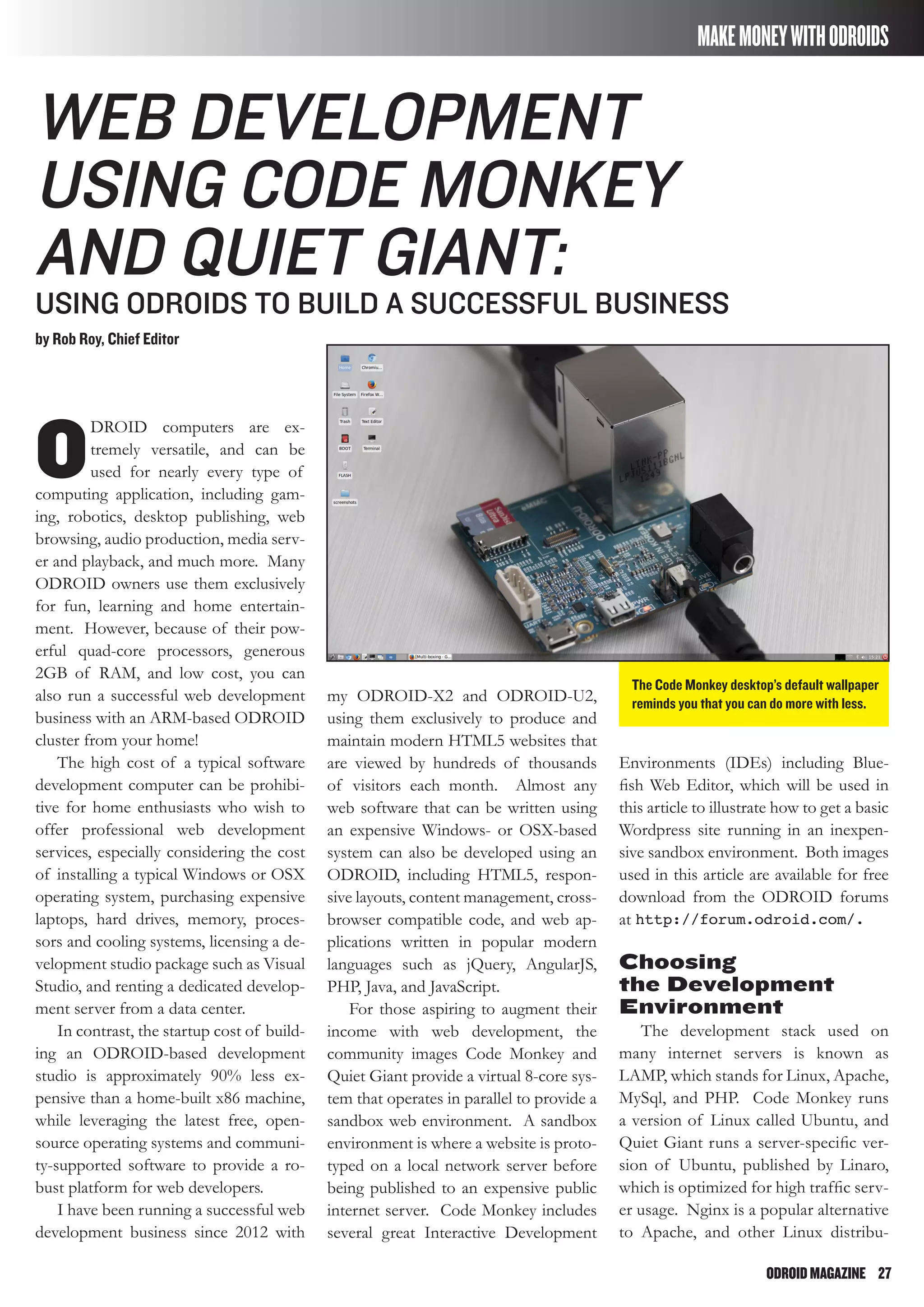 ODROIDMAGAZINE	 27
MAKEMONEYWITHODROIDS
The Code Monkey desktop’s default wallpaper
reminds you that you can do more with less.
Web Development
using Code Monkey
and Quiet Giant:
Using ODROIDs To Build a Successful Business
by Rob Roy, Chief Editor
O
DROID computers are ex-
tremely versatile, and can be
used for nearly every type of
computing application, including gam-
ing, robotics, desktop publishing, web
browsing, audio production, media serv-
er and playback, and much more. Many
ODROID owners use them exclusively
for fun, learning and home entertain-
ment. However, because of their pow-
erful quad-core processors, generous
2GB of RAM, and low cost, you can
also run a successful web development
business with an ARM-based ODROID
cluster from your home!
The high cost of a typical software
development computer can be prohibi-
tive for home enthusiasts who wish to
offer professional web development
services, especially considering the cost
of installing a typical Windows or OSX
operating system, purchasing expensive
laptops, hard drives, memory, proces-
sors and cooling systems, licensing a de-
velopment studio package such as Visual
Studio, and renting a dedicated develop-
ment server from a data center.
In contrast, the startup cost of build-
ing an ODROID-based development
studio is approximately 90% less ex-
pensive than a home-built x86 machine,
while leveraging the latest free, open-
source operating systems and communi-
ty-supported software to provide a ro-
bust platform for web developers.
I have been running a successful web
development business since 2012 with
my ODROID-X2 and ODROID-U2,
using them exclusively to produce and
maintain modern HTML5 websites that
are viewed by hundreds of thousands
of visitors each month. Almost any
web software that can be written using
an expensive Windows- or OSX-based
system can also be developed using an
ODROID, including HTML5, respon-
sive layouts, content management, cross-
browser compatible code, and web ap-
plications written in popular modern
languages such as jQuery, AngularJS,
PHP, Java, and JavaScript.
For those aspiring to augment their
income with web development, the
community images Code Monkey and
Quiet Giant provide a virtual 8-core sys-
tem that operates in parallel to provide a
sandbox web environment. A sandbox
environment is where a website is proto-
typed on a local network server before
being published to an expensive public
internet server. Code Monkey includes
several great Interactive Development
Environments (IDEs) including Blue-
fish Web Editor, which will be used in
this article to illustrate how to get a basic
Wordpress site running in an inexpen-
sive sandbox environment. Both images
used in this article are available for free
download from the ODROID forums
at http://forum.odroid.com/.
Choosing
the Development
Environment
The development stack used on
many internet servers is known as
LAMP, which stands for Linux, Apache,
MySql, and PHP. Code Monkey runs
a version of Linux called Ubuntu, and
Quiet Giant runs a server-specific ver-
sion of Ubuntu, published by Linaro,
which is optimized for high traffic serv-
er usage. Nginx is a popular alternative
to Apache, and other Linux distribu-
 