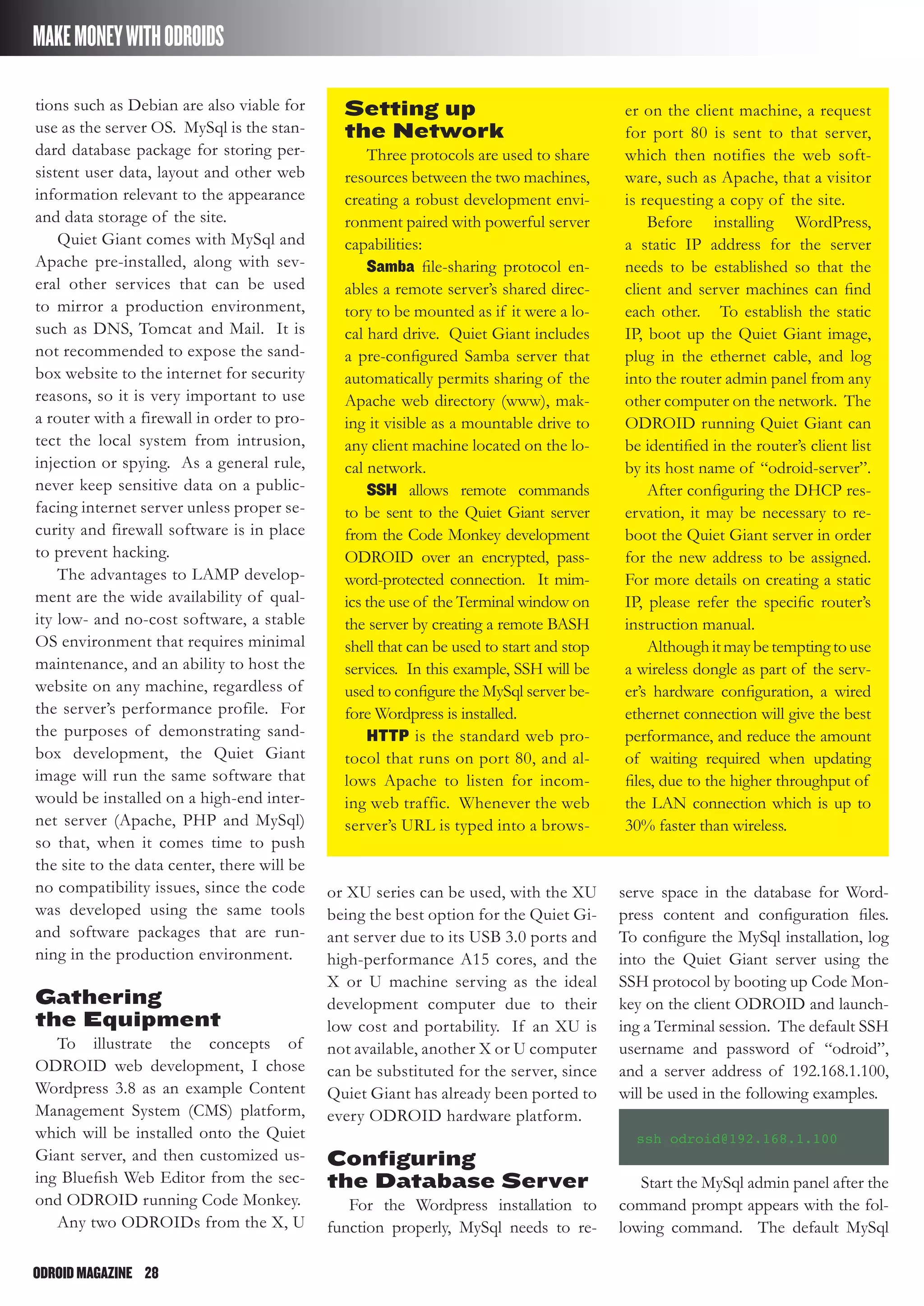 ODROIDMAGAZINE	 28
MAKEMONEYWITHODROIDS
tions such as Debian are also viable for
use as the server OS. MySql is the stan-
dard database package for storing per-
sistent user data, layout and other web
information relevant to the appearance
and data storage of the site.
Quiet Giant comes with MySql and
Apache pre-installed, along with sev-
eral other services that can be used
to mirror a production environment,
such as DNS, Tomcat and Mail. It is
not recommended to expose the sand-
box website to the internet for security
reasons, so it is very important to use
a router with a firewall in order to pro-
tect the local system from intrusion,
injection or spying. As a general rule,
never keep sensitive data on a public-
facing internet server unless proper se-
curity and firewall software is in place
to prevent hacking.
The advantages to LAMP develop-
ment are the wide availability of qual-
ity low- and no-cost software, a stable
OS environment that requires minimal
maintenance, and an ability to host the
website on any machine, regardless of
the server’s performance profile. For
the purposes of demonstrating sand-
box development, the Quiet Giant
image will run the same software that
would be installed on a high-end inter-
net server (Apache, PHP and MySql)
so that, when it comes time to push
the site to the data center, there will be
no compatibility issues, since the code
was developed using the same tools
and software packages that are run-
ning in the production environment.
Gathering
the Equipment
To illustrate the concepts of
ODROID web development, I chose
Wordpress 3.8 as an example Content
Management System (CMS) platform,
which will be installed onto the Quiet
Giant server, and then customized us-
ing Bluefish Web Editor from the sec-
ond ODROID running Code Monkey.
Any two ODROIDs from the X, U
or XU series can be used, with the XU
being the best option for the Quiet Gi-
ant server due to its USB 3.0 ports and
high-performance A15 cores, and the
X or U machine serving as the ideal
development computer due to their
low cost and portability. If an XU is
not available, another X or U computer
can be substituted for the server, since
Quiet Giant has already been ported to
every ODROID hardware platform.
Configuring
the Database Server
For the Wordpress installation to
function properly, MySql needs to re-
serve space in the database for Word-
press content and configuration files.
To configure the MySql installation, log
into the Quiet Giant server using the
SSH protocol by booting up Code Mon-
key on the client ODROID and launch-
ing a Terminal session. The default SSH
username and password of “odroid”,
and a server address of 192.168.1.100,
will be used in the following examples.
ssh odroid@192.168.1.100
Start the MySql admin panel after the
command prompt appears with the fol-
lowing command. The default MySql
Setting up
the Network
Three protocols are used to share
resources between the two machines,
creating a robust development envi-
ronment paired with powerful server
capabilities:
Samba file-sharing protocol en-
ables a remote server’s shared direc-
tory to be mounted as if it were a lo-
cal hard drive. Quiet Giant includes
a pre-configured Samba server that
automatically permits sharing of the
Apache web directory (www), mak-
ing it visible as a mountable drive to
any client machine located on the lo-
cal network.
SSH allows remote commands
to be sent to the Quiet Giant server
from the Code Monkey development
ODROID over an encrypted, pass-
word-protected connection. It mim-
ics the use of the Terminal window on
the server by creating a remote BASH
shell that can be used to start and stop
services. In this example, SSH will be
used to configure the MySql server be-
fore Wordpress is installed.
HTTP is the standard web pro-
tocol that runs on port 80, and al-
lows Apache to listen for incom-
ing web traffic. Whenever the web
server’s URL is typed into a brows-
er on the client machine, a request
for port 80 is sent to that server,
which then notifies the web soft-
ware, such as Apache, that a visitor
is requesting a copy of the site.
Before installing WordPress,
a static IP address for the server
needs to be established so that the
client and server machines can find
each other. To establish the static
IP, boot up the Quiet Giant image,
plug in the ethernet cable, and log
into the router admin panel from any
other computer on the network. The
ODROID running Quiet Giant can
be identified in the router’s client list
by its host name of “odroid-server”.
After configuring the DHCP res-
ervation, it may be necessary to re-
boot the Quiet Giant server in order
for the new address to be assigned.
For more details on creating a static
IP, please refer the specific router’s
instruction manual.
Althoughitmaybetemptingtouse
a wireless dongle as part of the serv-
er’s hardware configuration, a wired
ethernet connection will give the best
performance, and reduce the amount
of waiting required when updating
files, due to the higher throughput of
the LAN connection which is up to
30% faster than wireless.
 