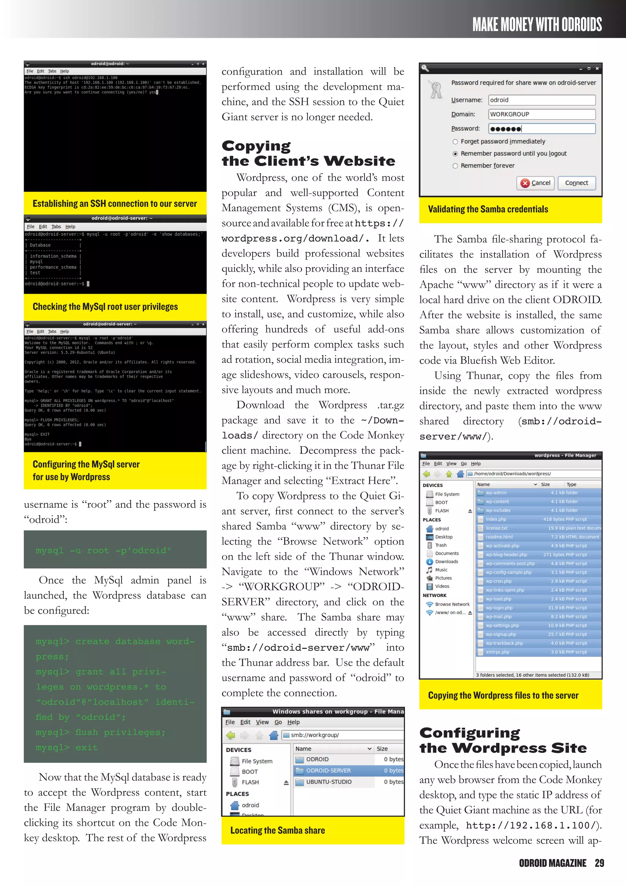ODROIDMAGAZINE	 29
MAKEMONEYWITHODROIDS
configuration and installation will be
performed using the development ma-
chine, and the SSH session to the Quiet
Giant server is no longer needed.
Copying
the Client’s Website
Wordpress, one of the world’s most
popular and well-supported Content
Management Systems (CMS), is open-
sourceandavailableforfreeathttps://
wordpress.org/download/. It lets
developers build professional websites
quickly, while also providing an interface
for non-technical people to update web-
site content. Wordpress is very simple
to install, use, and customize, while also
offering hundreds of useful add-ons
that easily perform complex tasks such
ad rotation, social media integration, im-
age slideshows, video carousels, respon-
sive layouts and much more.
Download the Wordpress .tar.gz
package and save it to the ~/Down-
loads/ directory on the Code Monkey
client machine. Decompress the pack-
age by right-clicking it in the Thunar File
Manager and selecting “Extract Here”.
To copy Wordpress to the Quiet Gi-
ant server, first connect to the server’s
shared Samba “www” directory by se-
lecting the “Browse Network” option
on the left side of the Thunar window.
Navigate to the “Windows Network”
-> “WORKGROUP” -> “ODROID-
SERVER” directory, and click on the
“www” share. The Samba share may
also be accessed directly by typing
“smb://odroid-server/www” into
the Thunar address bar. Use the default
username and password of “odroid” to
complete the connection.
The Samba file-sharing protocol fa-
cilitates the installation of Wordpress
files on the server by mounting the
Apache “www” directory as if it were a
local hard drive on the client ODROID.
After the website is installed, the same
Samba share allows customization of
the layout, styles and other Wordpress
code via Bluefish Web Editor.
Using Thunar, copy the files from
inside the newly extracted wordpress
directory, and paste them into the www
shared directory (smb://odroid-
server/www/).
Establishing an SSH connection to our server
Checking the MySql root user privileges
Locating the Samba share
Validating the Samba credentials
Copying the Wordpress files to the server
Configuring the MySql server
for use by Wordpress
username is “root” and the password is
“odroid”:
mysql -u root -p’odroid’
Once the MySql admin panel is
launched, the Wordpress database can
be configured:
mysql> create database word-
press;
mysql> grant all privi-
leges on wordpress.* to
“odroid”@”localhost” identi-
fied by “odroid”;
mysql> flush privileges;
mysql> exit
Now that the MySql database is ready
to accept the Wordpress content, start
the File Manager program by double-
clicking its shortcut on the Code Mon-
key desktop. The rest of the Wordpress
Configuring
the Wordpress Site
Oncethefileshavebeencopied,launch
any web browser from the Code Monkey
desktop, and type the static IP address of
the Quiet Giant machine as the URL (for
example, http://192.168.1.100/).
The Wordpress welcome screen will ap-
 